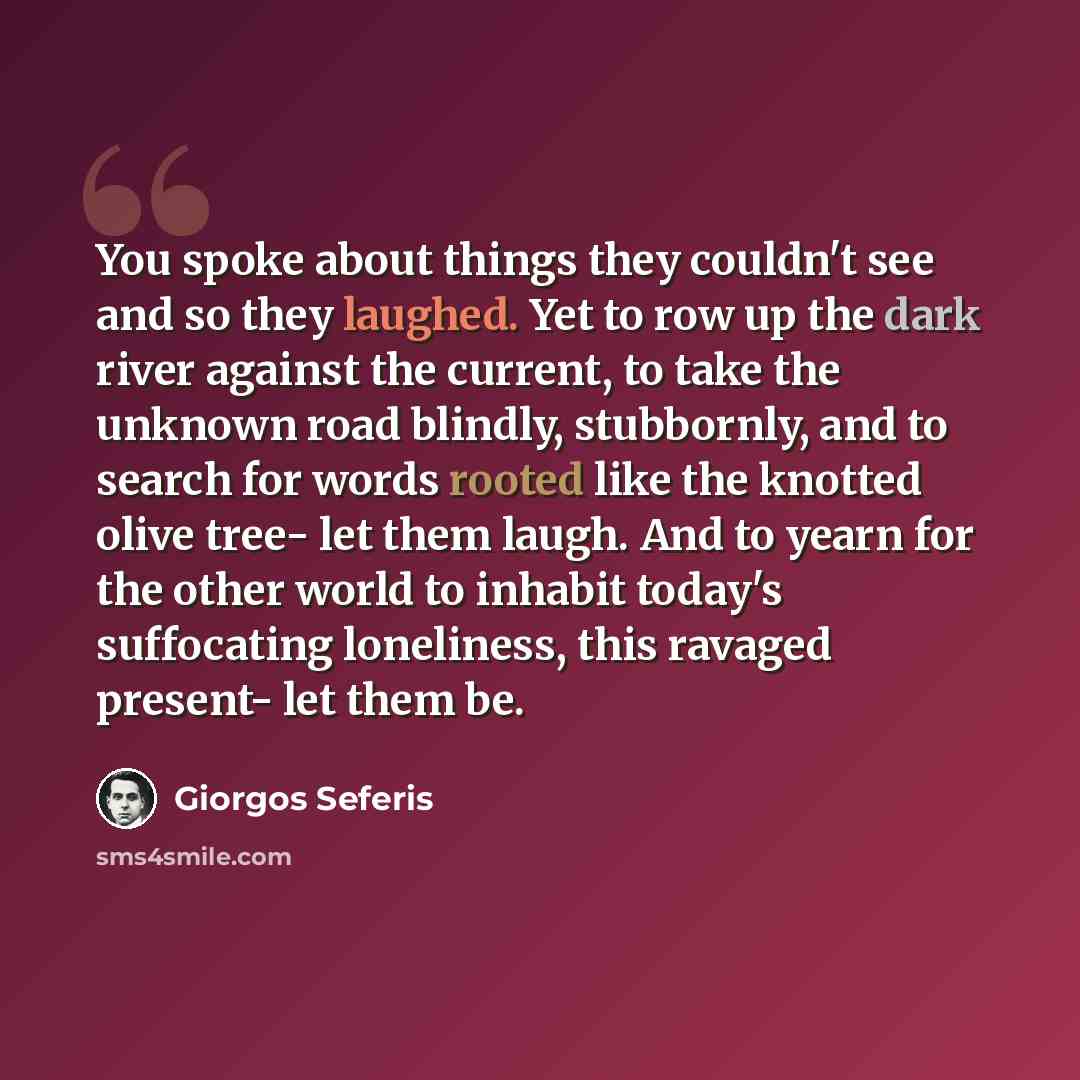 “You spoke about things they couldn't see and so they laughed. Yet to row up the dark river against the current, to take the unknown road blindly, stubbornly, and to search for words rooted like the knotted olive tree- let them laugh. And to yearn for the other world to inhabit today's suffocating…” quote by Giorgos Seferis