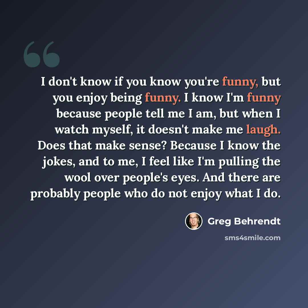 “I don't know if you know you're funny, but you enjoy being funny. I know I'm funny because people tell me I am, but when I watch myself, it doesn't make me laugh. Does that make sense? Because I know the jokes, and to me, I feel like I'm pulling the wool over people's eyes. And there are probably…” quote by Greg Behrendt