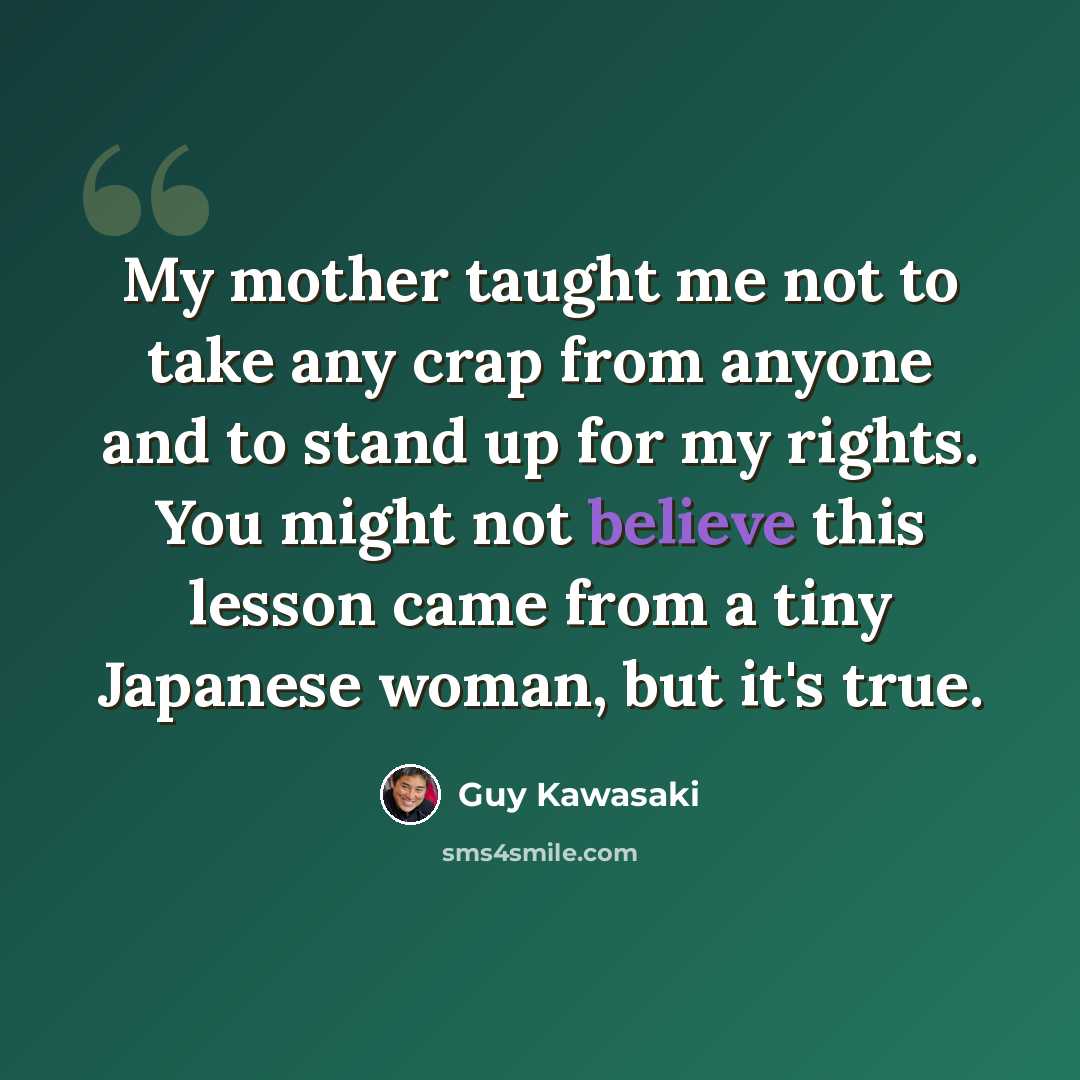 “My mother taught me not to take any crap from anyone and to stand up for my rights. You might not believe this lesson came from a tiny Japanese woman, but it's true.” quote by Guy Kawasaki
