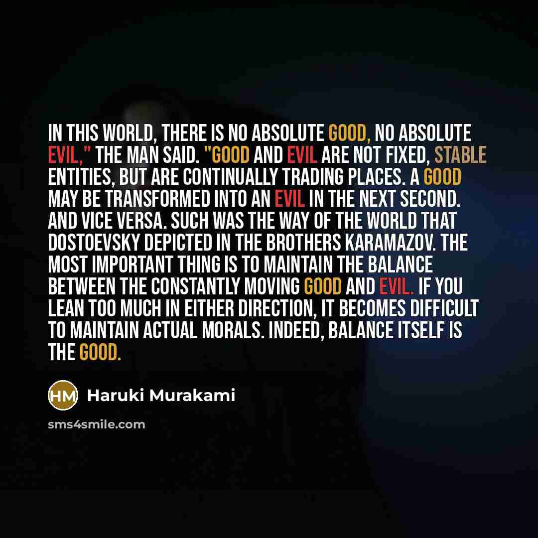 “In this world, there is no absolute good, no absolute evil," the man said. "Good and evil are not fixed, stable entities, but are continually trading places. A good may be transformed into an evil in the next second. And vice versa. Such was the way of the world that Dostoevsky depicted in The…” quote by Haruki Murakami