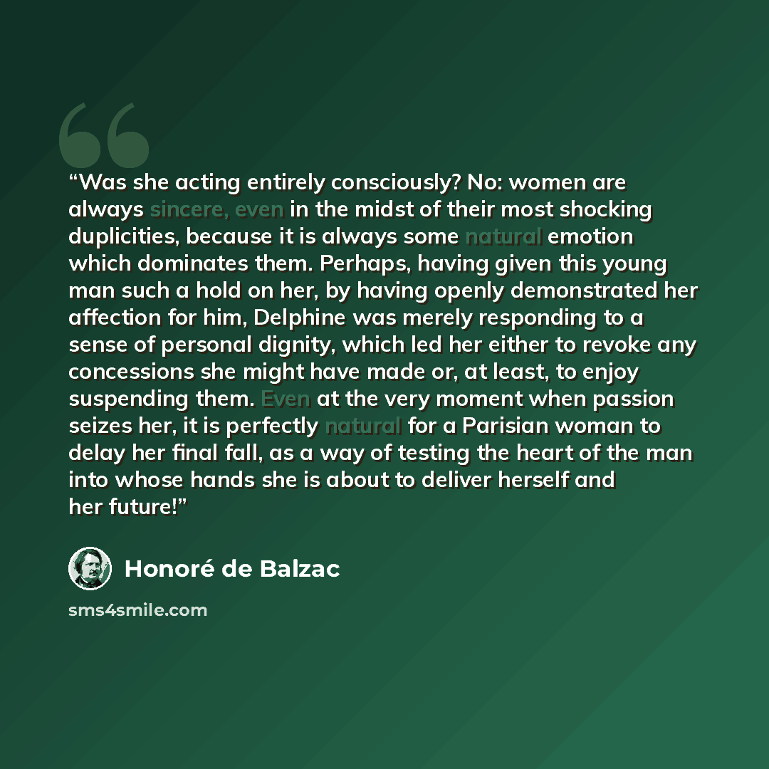 “Was she acting entirely consciously? No: women are always sincere, even in the midst of their most shocking duplicities, because it is always some natural emotion which dominates them. Perhaps, having given this young man such a hold on her, by having openly demonstrated her affection for him…” quote by Honoré de Balzac