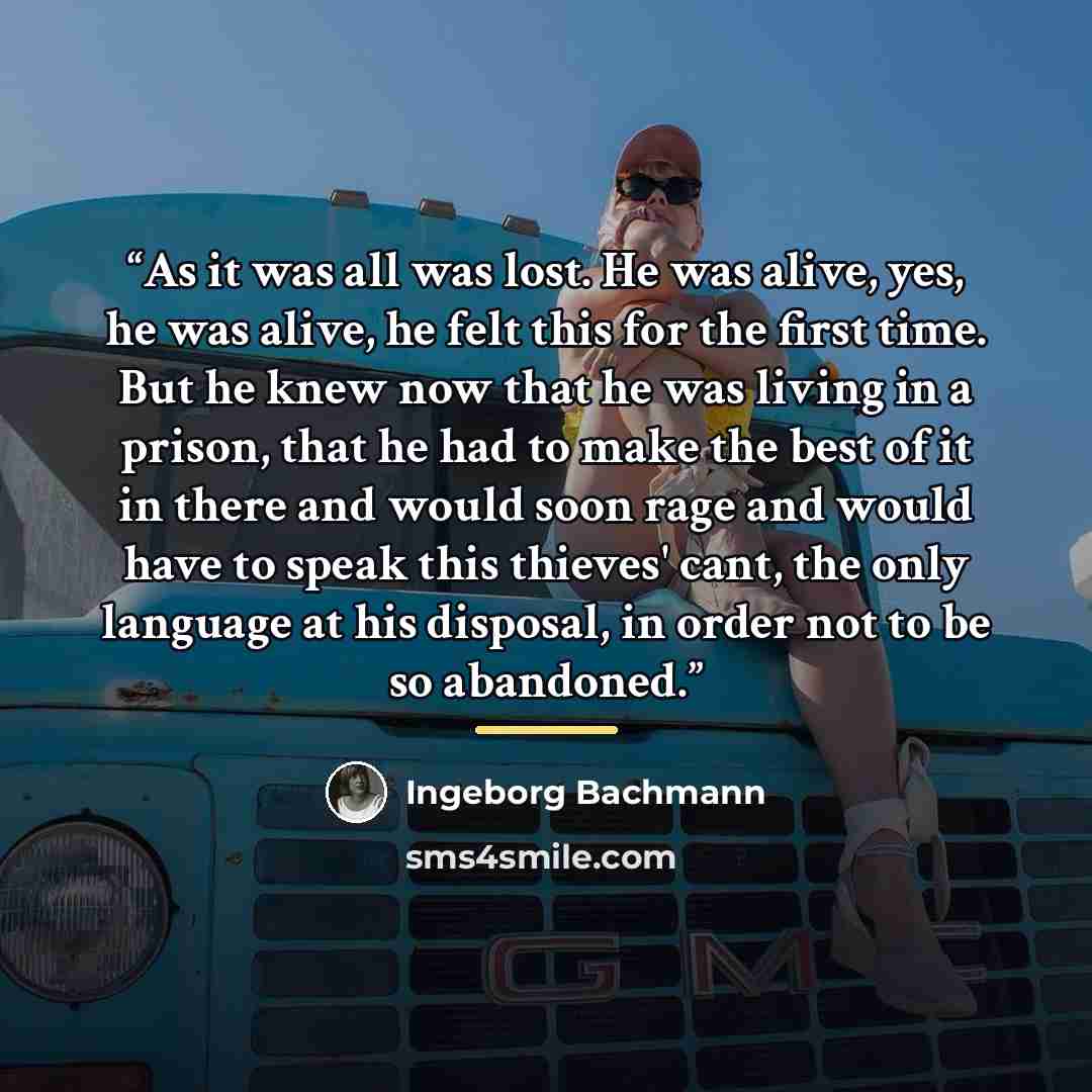“As it was all was lost. He was alive, yes, he was alive, he felt this for the first time. But he knew now that he was living in a prison, that he had to make the best of it in there and would soon rage and would have to speak this thieves' cant, the only language at his disposal, in order not to…” quote by Ingeborg Bachmann
