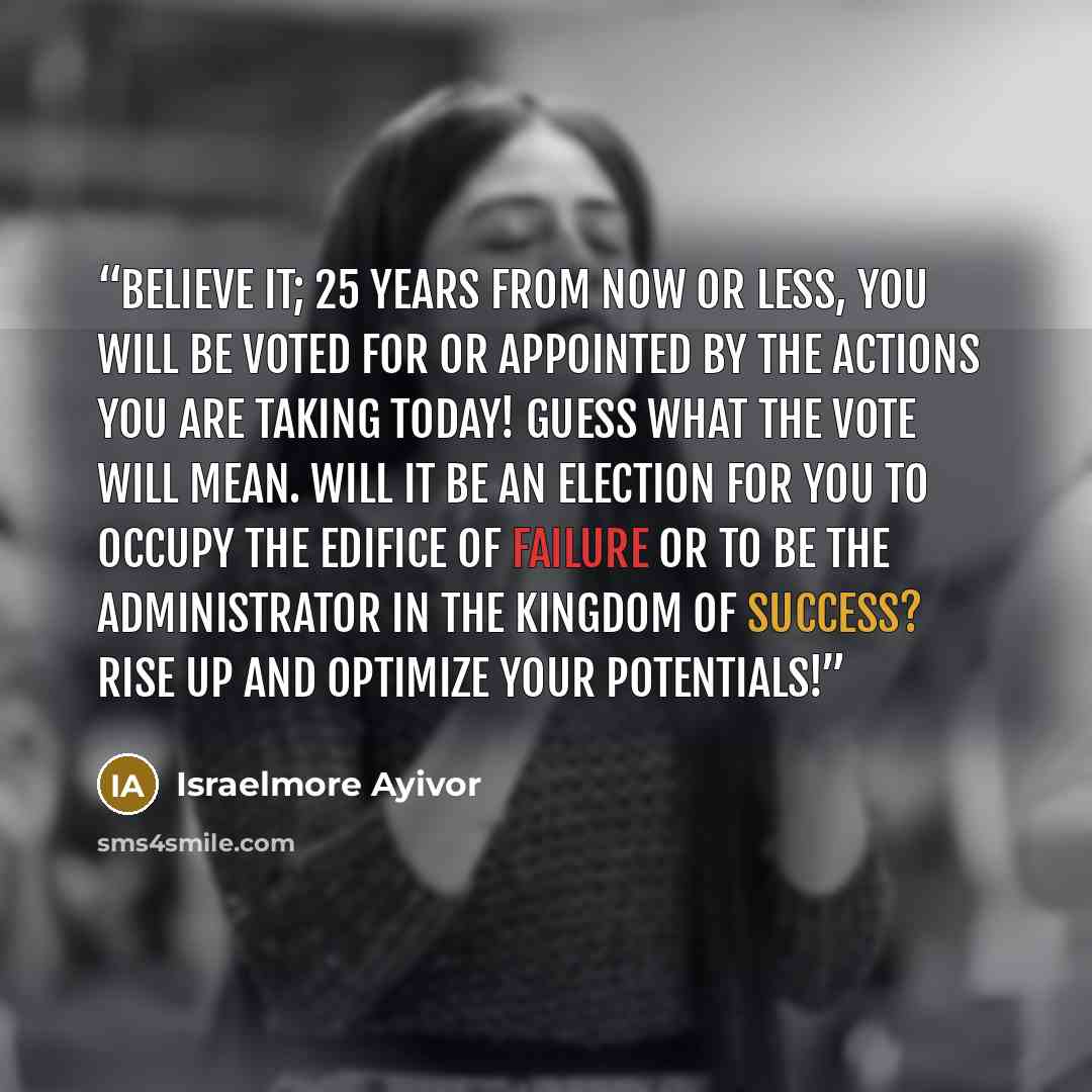 “Believe it; 25 years from now or less, you will be voted for or appointed by the actions you are taking today! Guess what the vote will mean. Will it be an election for you to occupy the edifice of failure or to be the administrator in the kingdom of success? Rise up and optimize your potentials!” quote by Israelmore Ayivor