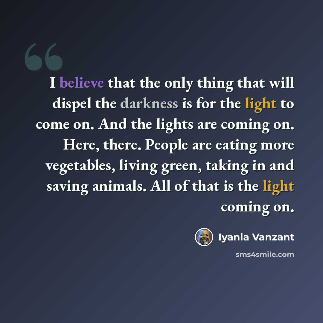 “I believe that the only thing that will dispel the darkness is for the light to come on. And the lights are coming on. Here, there. People are eating more vegetables, living green, taking in and saving animals. All of that is the light coming on.” quote by Iyanla Vanzant