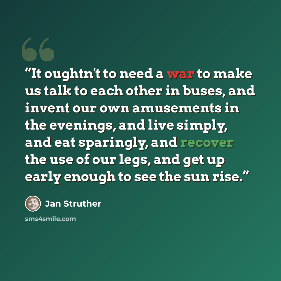 “It oughtn't to need a war to make us talk to each other in buses, and invent our own amusements in the evenings, and live simply, and eat sparingly, and recover the use of our legs, and get up early enough to see the sun rise.” quote by Jan Struther