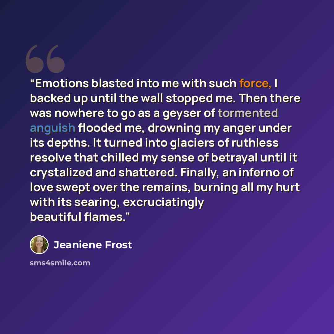 “Emotions blasted into me with such force, I backed up until the wall stopped me. Then there was nowhere to go as a geyser of tormented anguish flooded me, drowning my anger under its depths. It turned into glaciers of ruthless resolve that chilled my sense of betrayal until it crystalized and…” quote by Jeaniene Frost