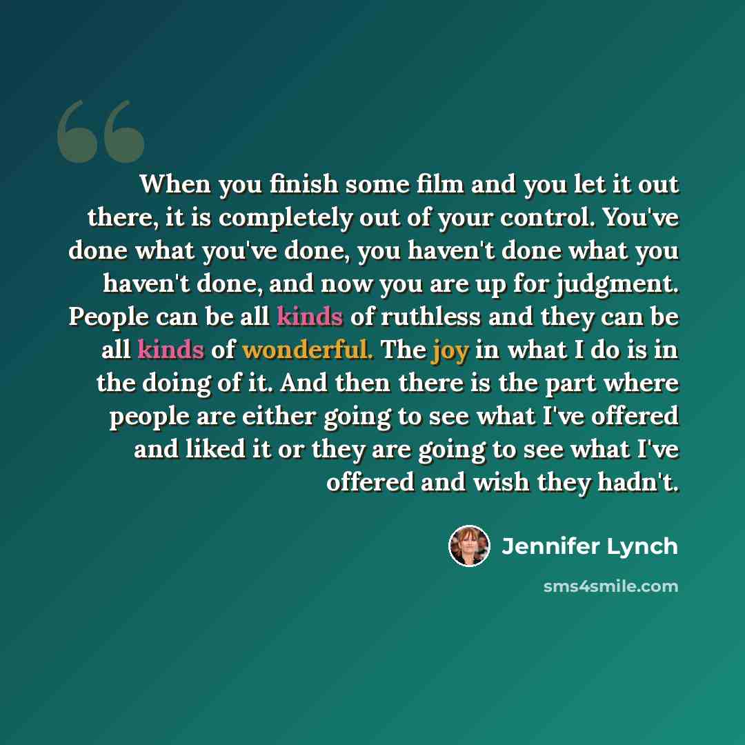 “When you finish some film and you let it out there, it is completely out of your control. You've done what you've done, you haven't done what you haven't done, and now you are up for judgment. People can be all kinds of ruthless and they can be all kinds of wonderful. The joy in what I do is in…” quote by Jennifer Lynch