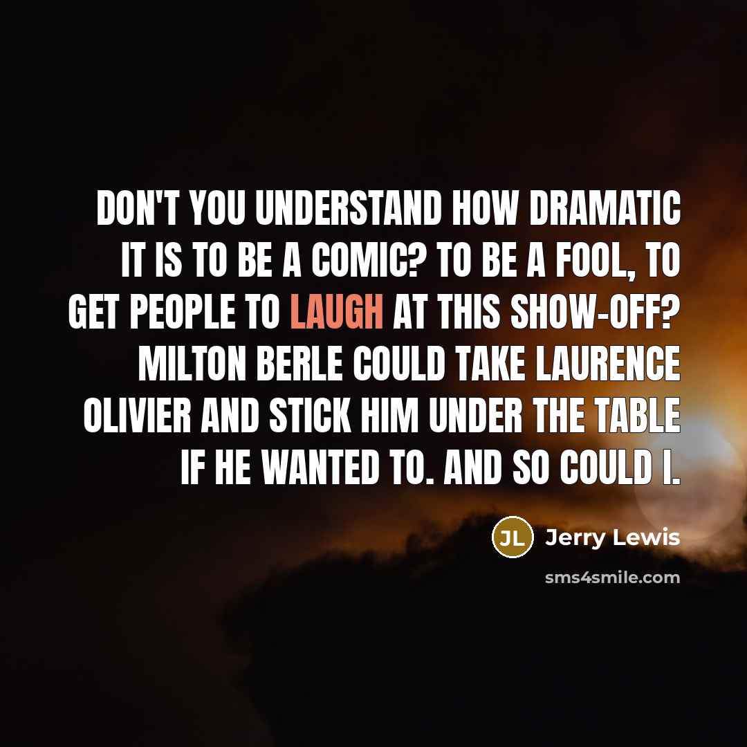 “Don't you understand how dramatic it is to be a comic? To be a fool, to get people to laugh at this show-off? Milton Berle could take Laurence Olivier and stick him under the table if he wanted to. And so could I.” quote by Jerry Lewis