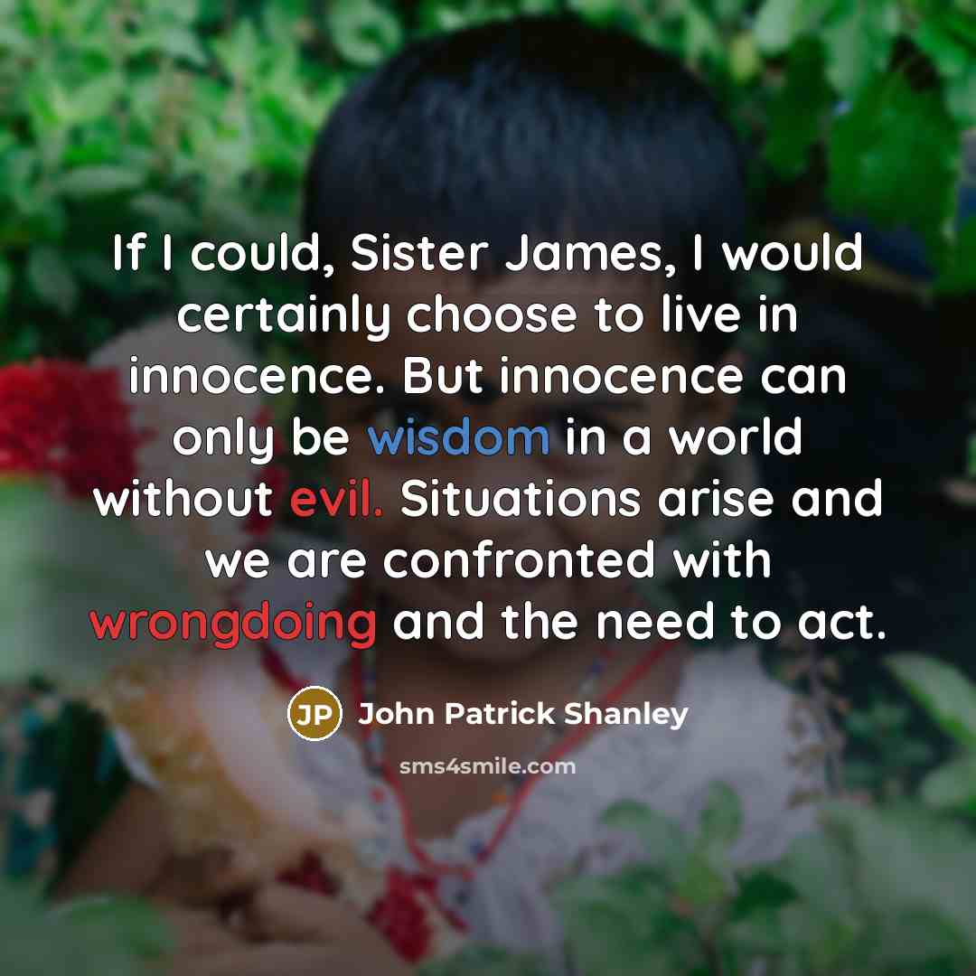 “If I could, Sister James, I would certainly choose to live in innocence. But innocence can only be wisdom in a world without evil. Situations arise and we are confronted with wrongdoing and the need to act.” quote by John Patrick Shanley