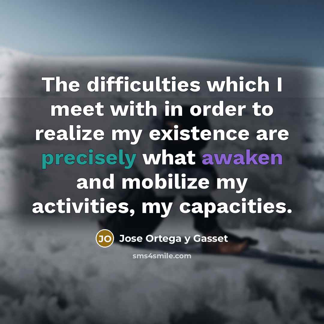 “The difficulties which I meet with in order to realize my existence are precisely what awaken and mobilize my activities, my capacities.” quote by Jose Ortega y Gasset