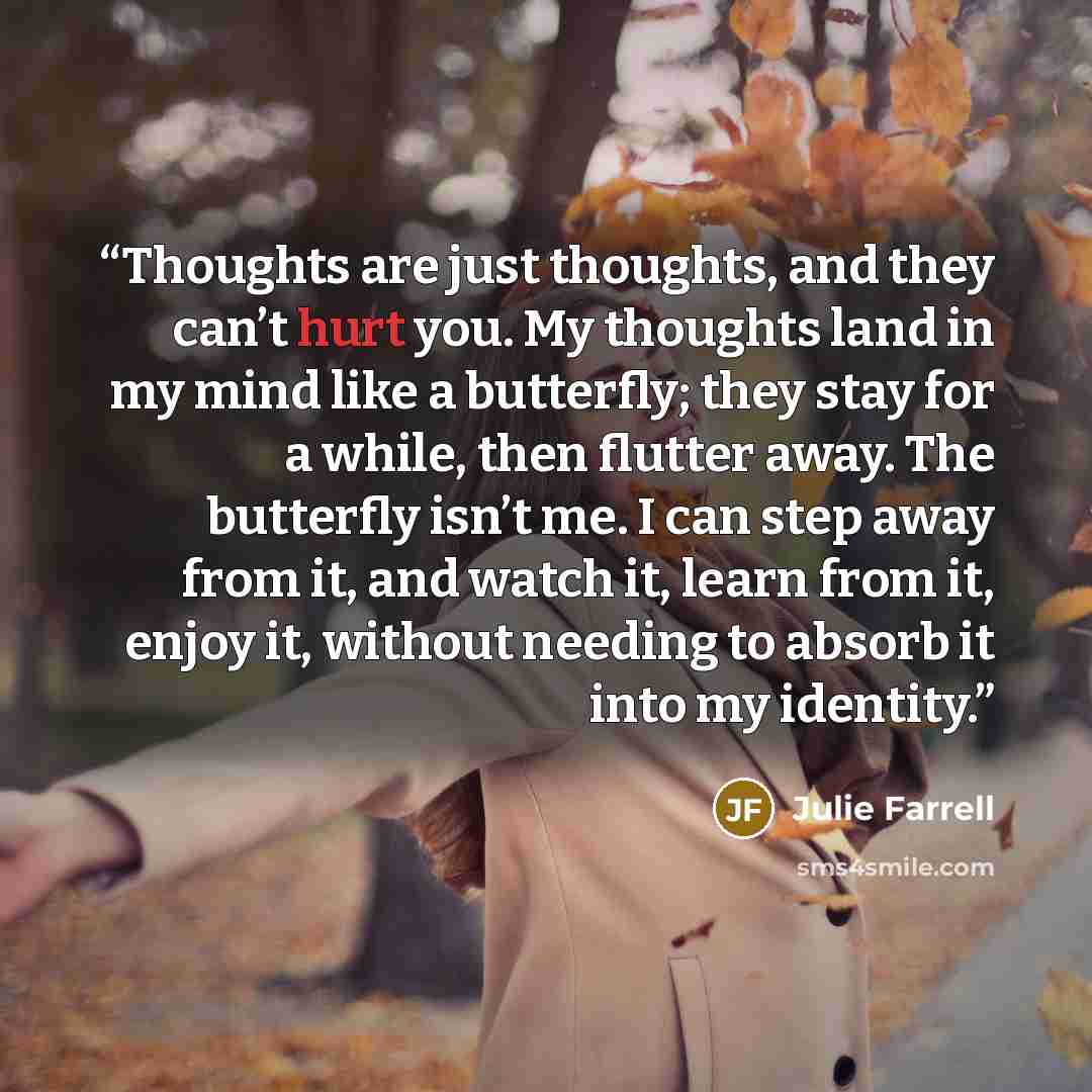 “Thoughts are just thoughts, and they can’t hurt you. My thoughts land in my mind like a butterfly; they stay for a while, then flutter away. The butterfly isn’t me. I can step away from it, and watch it, learn from it, enjoy it, without needing to absorb it into my identity.” quote by Julie Farrell