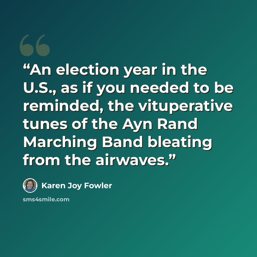 “An election year in the U.S., as if you needed to be reminded, the vituperative tunes of the Ayn Rand Marching Band bleating from the airwaves.” quote by Karen Joy Fowler