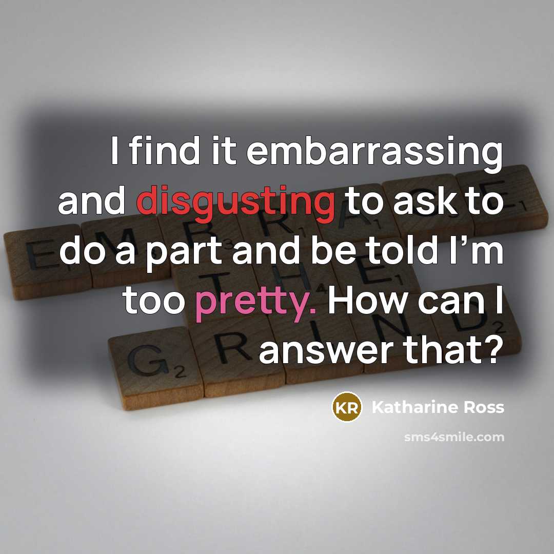 “I find it embarrassing and disgusting to ask to do a part and be told I'm too pretty. How can I answer that?” quote by Katharine Ross