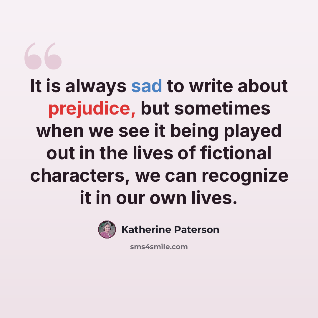 “It is always sad to write about prejudice, but sometimes when we see it being played out in the lives of fictional characters, we can recognize it in our own lives.” quote by Katherine Paterson