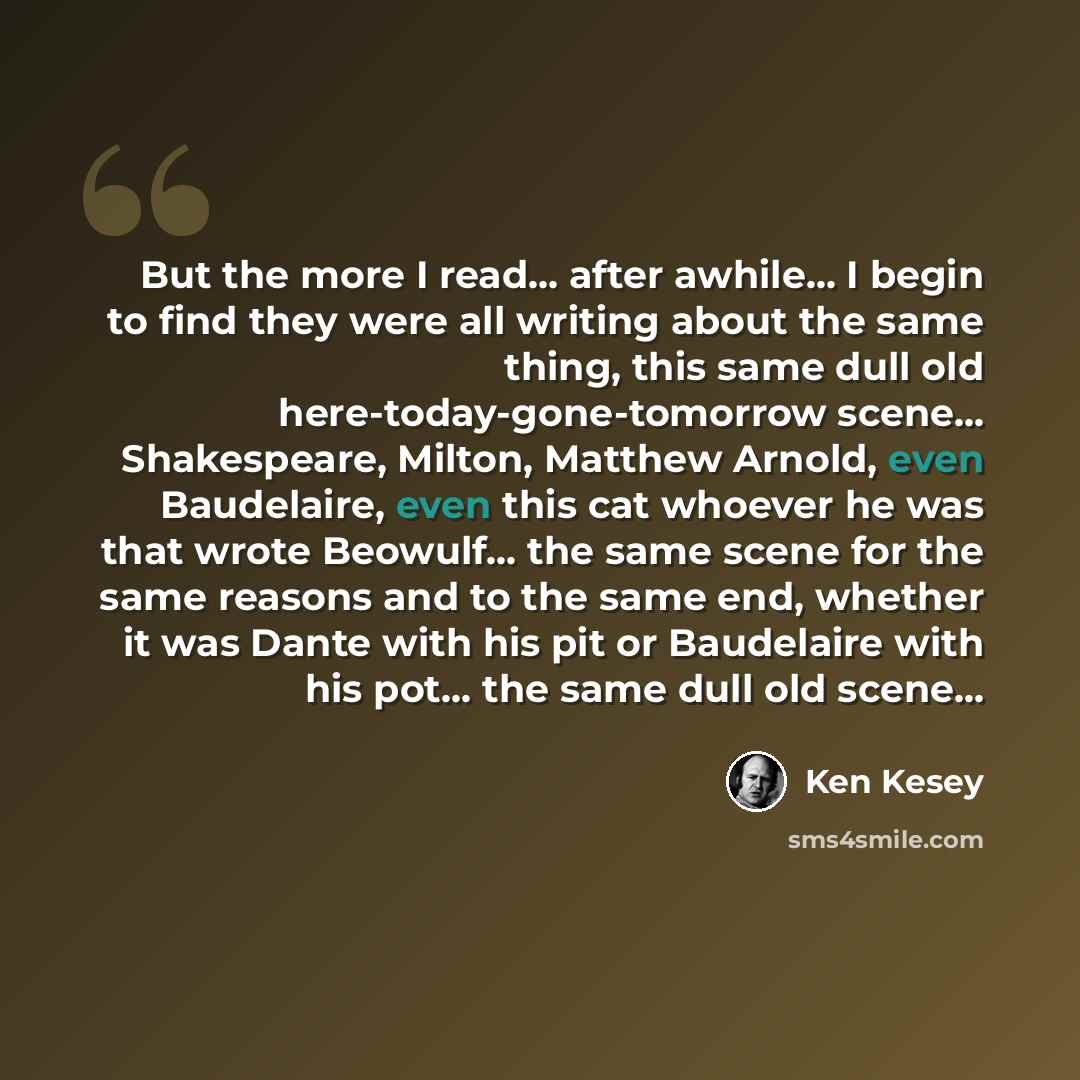 “But the more I read... after awhile... I begin to find they were all writing about the same thing, this same dull old here-today-gone-tomorrow scene... Shakespeare, Milton, Matthew Arnold, even Baudelaire, even this cat whoever he was that wrote Beowulf... the same scene for the same reasons and…” quote by Ken Kesey