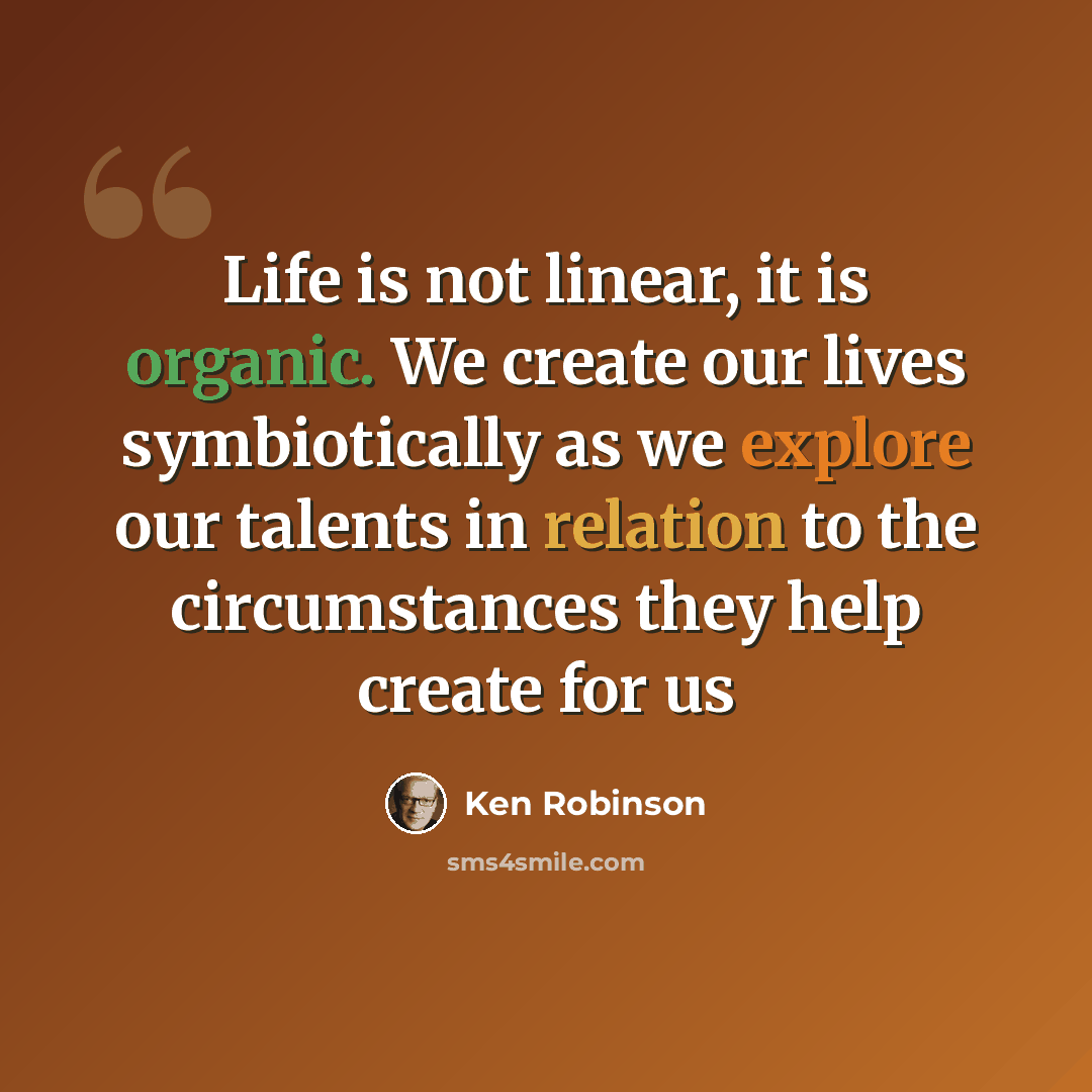 “Life is not linear, it is organic. We create our lives symbiotically as we explore our talents in relation to the circumstances they help create for us” quote by Ken Robinson