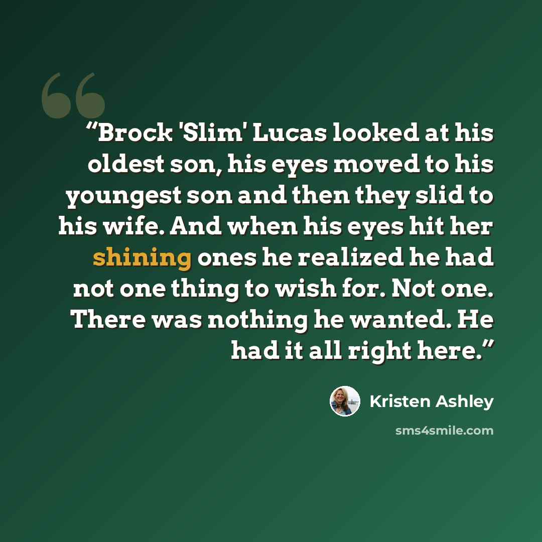 “Brock 'Slim' Lucas looked at his oldest son, his eyes moved to his youngest son and then they slid to his wife. And when his eyes hit her shining ones he realized he had not one thing to wish for. Not one. There was nothing he wanted. He had it all right here.” quote by Kristen Ashley