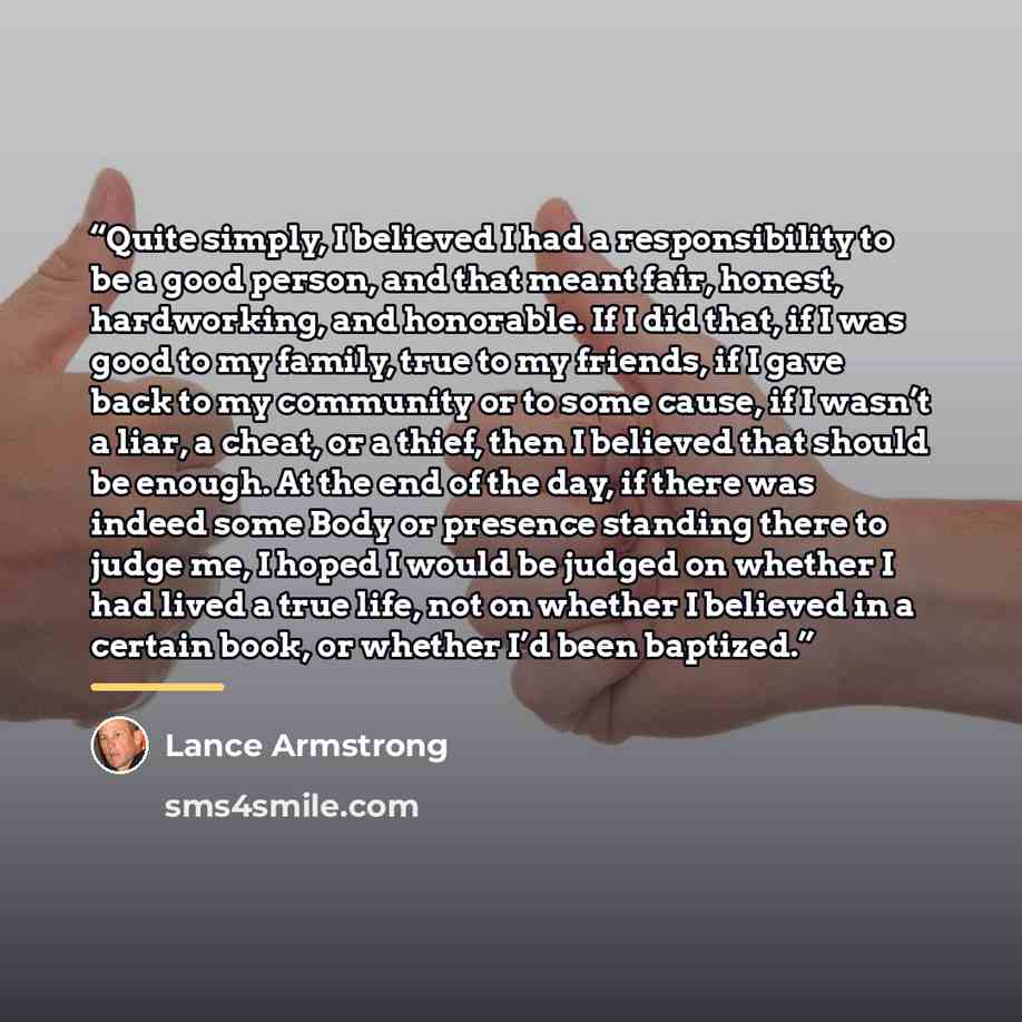 “Quite simply, I believed I had a responsibility to be a good person, and that meant fair, honest, hardworking, and honorable. If I did that, if I was good to my family, true to my friends, if I gave back to my community or to some cause, if I wasn’t a liar, a cheat, or a thief, then I believed…” quote by Lance Armstrong