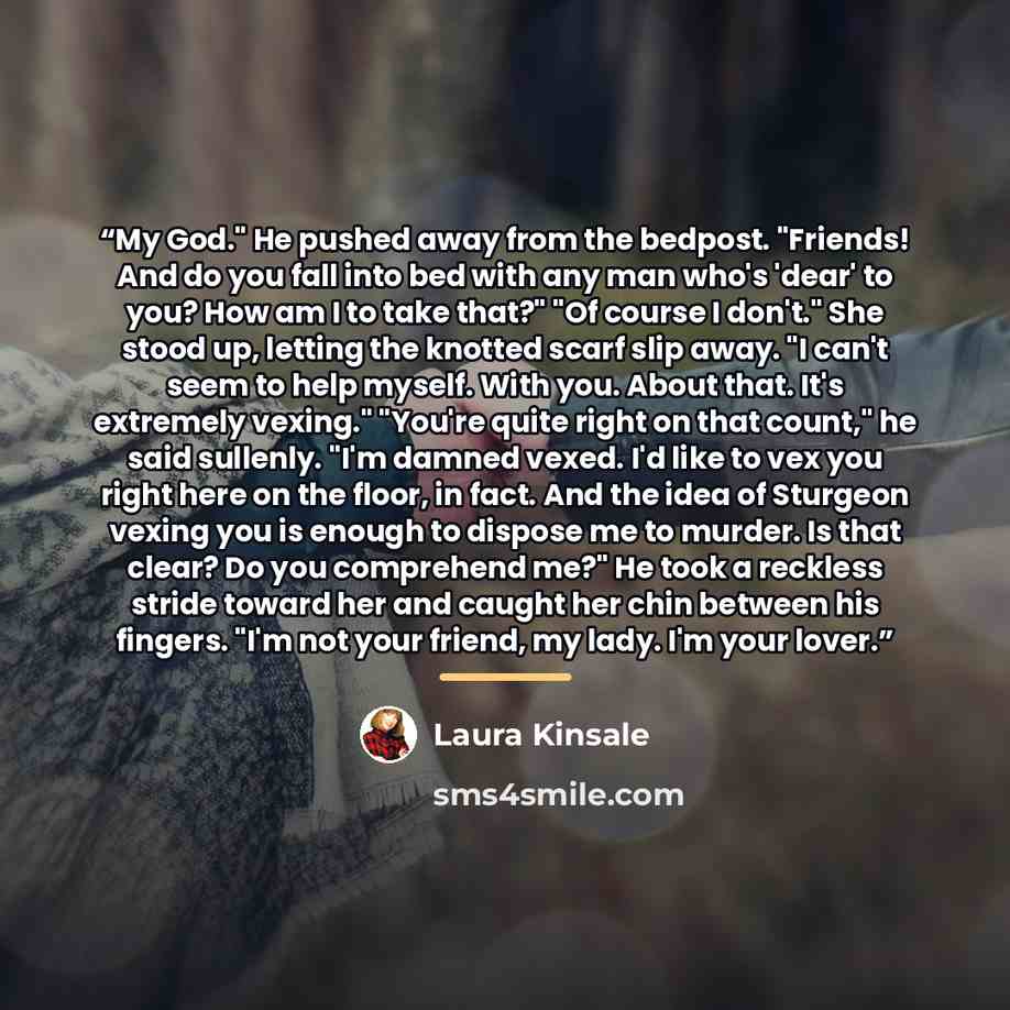 “My God." He pushed away from the bedpost. "Friends! And do you fall into bed with any man who's 'dear' to you? How am I to take that?" "Of course I don't." She stood up, letting the knotted scarf slip away. "I can't seem to help myself. With you. About that. It's extremely vexing." "You're quite…” quote by Laura Kinsale