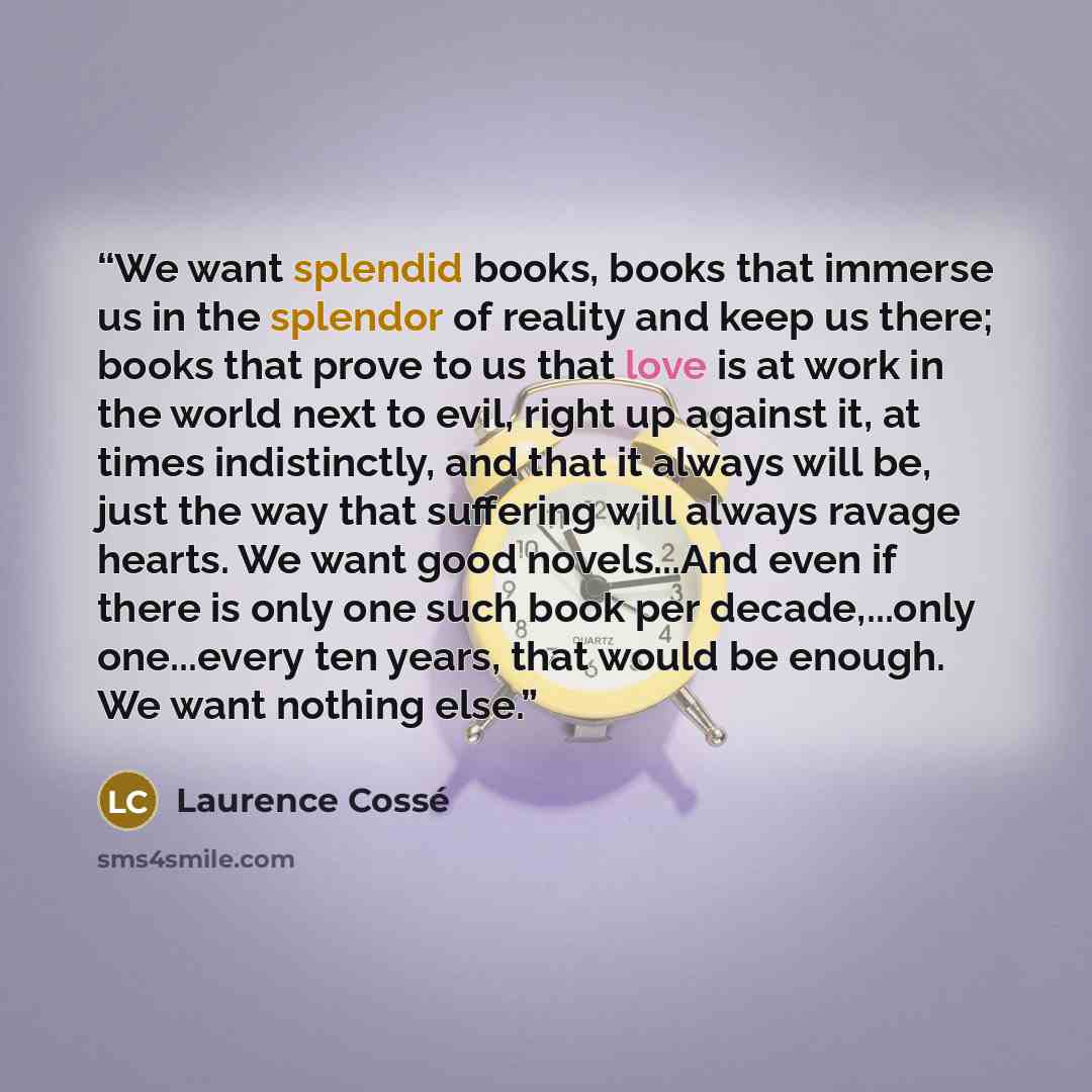 “We want splendid books, books that immerse us in the splendor of reality and keep us there; books that prove to us that love is at work in the world next to evil, right up against it, at times indistinctly, and that it always will be, just the way that suffering will always ravage hearts. We want…” quote by Laurence Cossé
