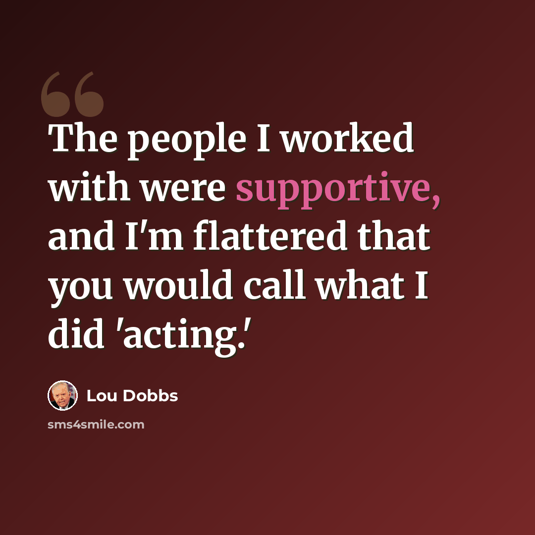 “The people I worked with were supportive, and I'm flattered that you would call what I did 'acting.'” quote by Lou Dobbs