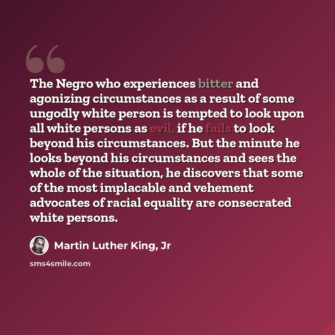 “The Negro who experiences bitter and agonizing circumstances as a result of some ungodly white person is tempted to look upon all white persons as evil, if he fails to look beyond his circumstances. But the minute he looks beyond his circumstances and sees the whole of the situation, he discovers…” quote by Martin Luther King, Jr