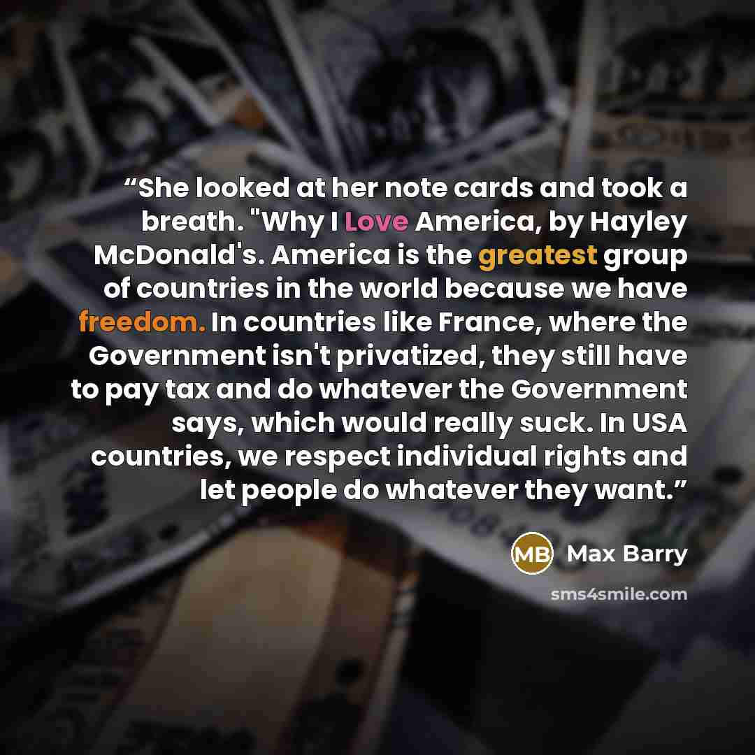 “She looked at her note cards and took a breath. "Why I Love America, by Hayley McDonald's. America is the greatest group of countries in the world because we have freedom. In countries like France, where the Government isn't privatized, they still have to pay tax and do whatever the Government…” quote by Max Barry