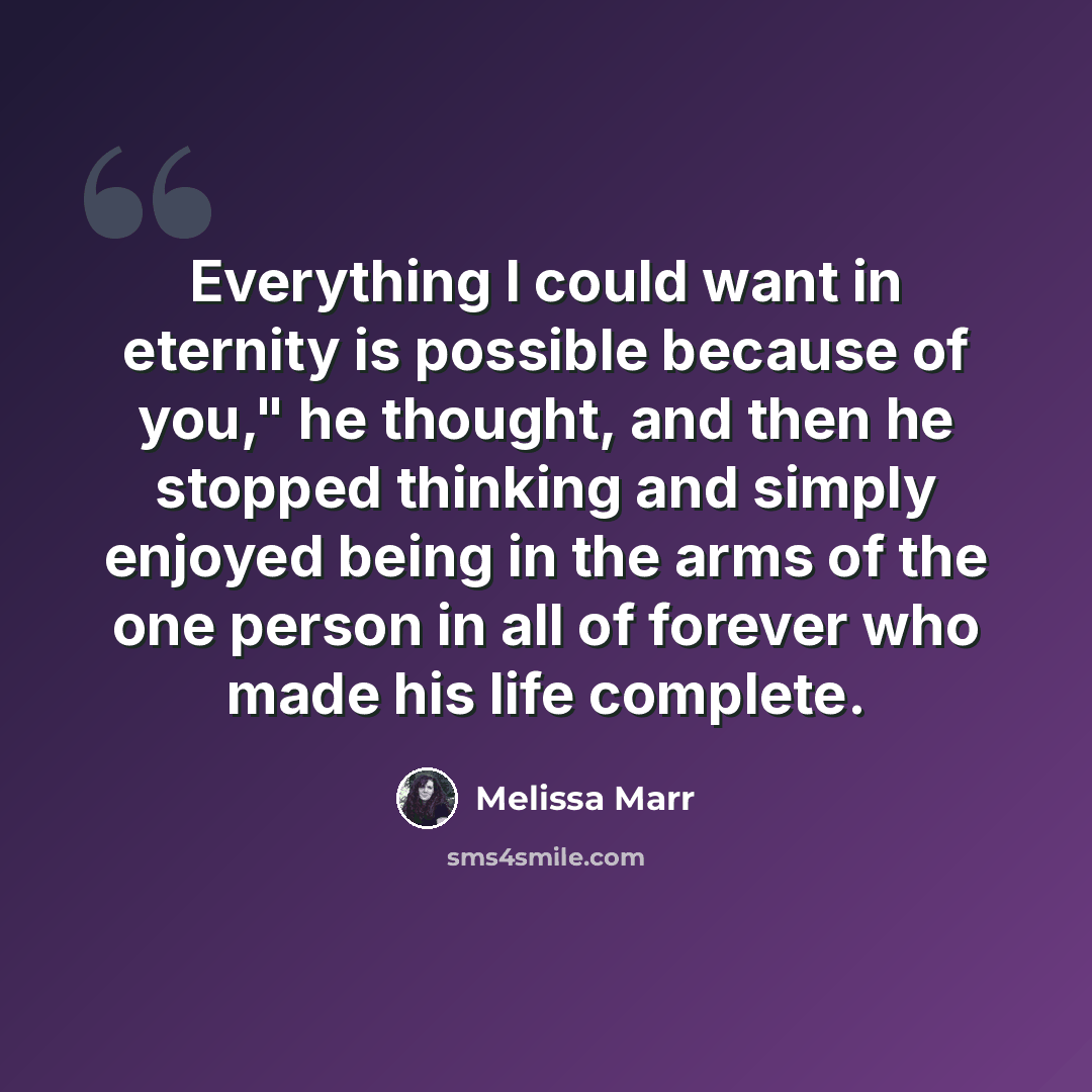 “Everything I could want in eternity is possible because of you," he thought, and then he stopped thinking and simply enjoyed being in the arms of the one person in all of forever who made his life complete.” quote by Melissa Marr