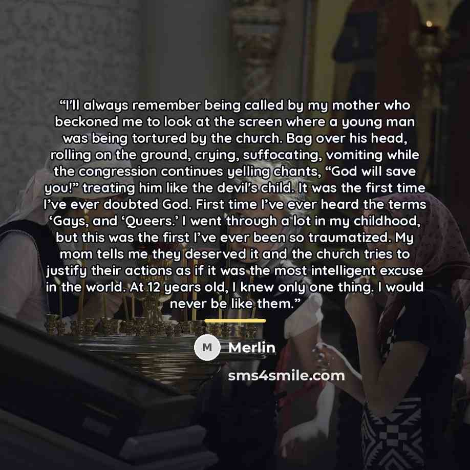 “I'll always remember being called by my mother who beckoned me to look at the screen where a young man was being tortured by the church. Bag over his head, rolling on the ground, crying, suffocating, vomiting while the congression continues yelling chants, “God will save you!” treating him like…” quote by Merlin