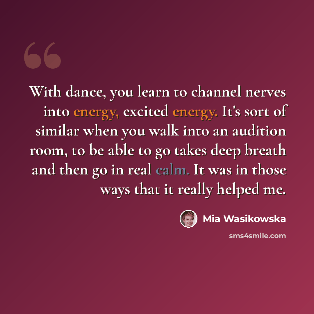 “With dance, you learn to channel nerves into energy, excited energy. It's sort of similar when you walk into an audition room, to be able to go takes deep breath and then go in real calm. It was in those ways that it really helped me.” quote by Mia Wasikowska