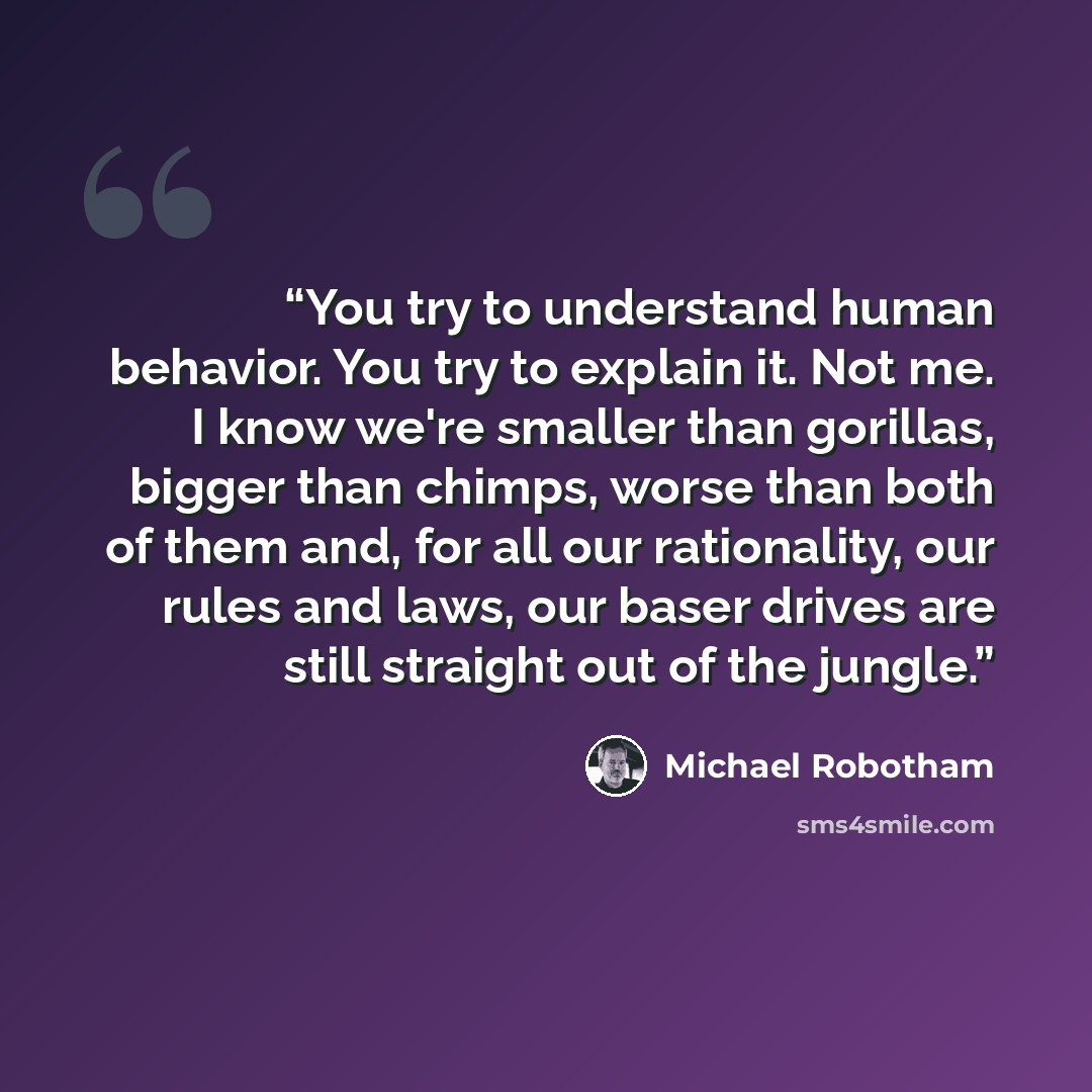“You try to understand human behavior. You try to explain it. Not me. I know we're smaller than gorillas, bigger than chimps, worse than both of them and, for all our rationality, our rules and laws, our baser drives are still straight out of the jungle.” quote by Michael Robotham