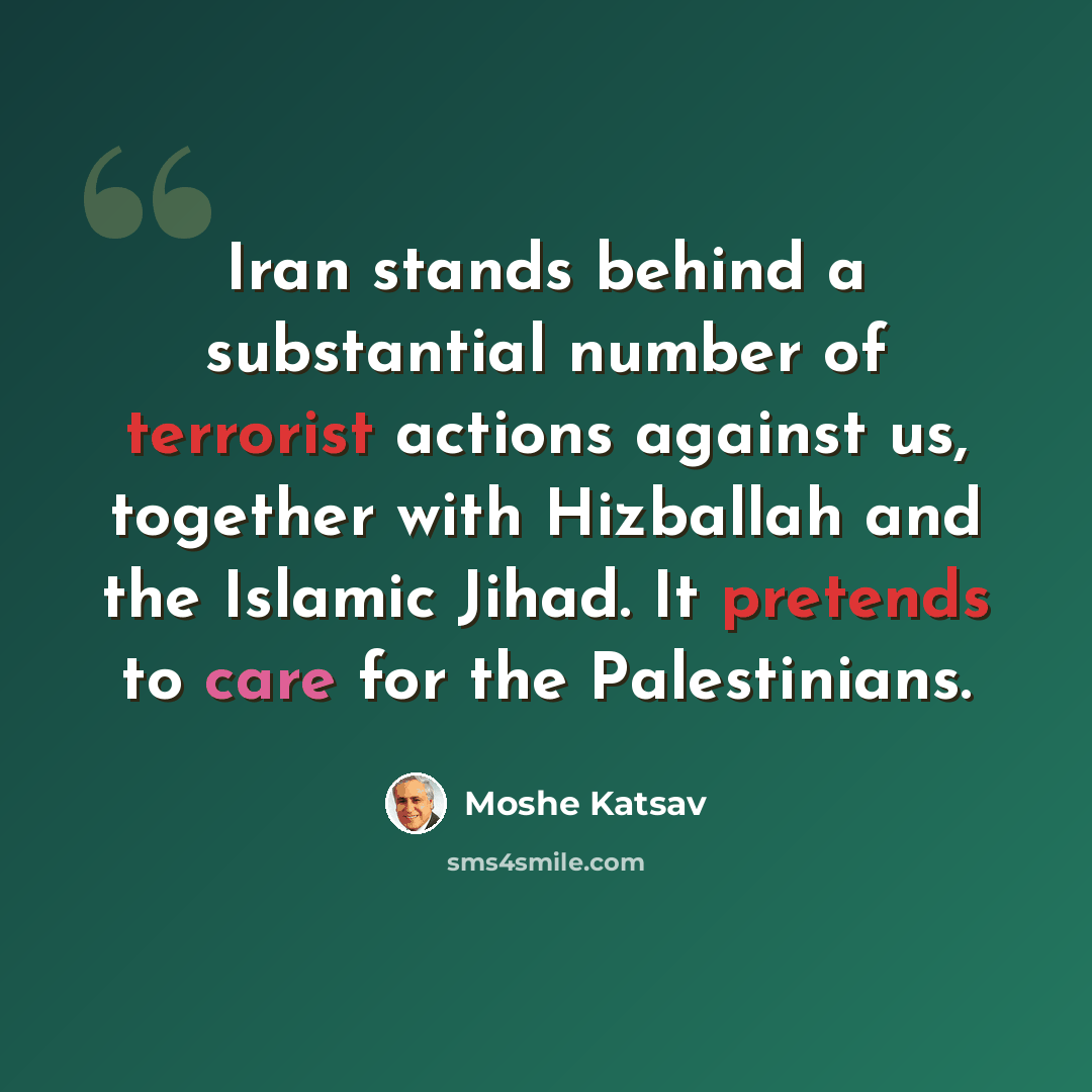 “Iran stands behind a substantial number of terrorist actions against us, together with Hizballah and the Islamic Jihad. It pretends to care for the Palestinians.” quote by Moshe Katsav