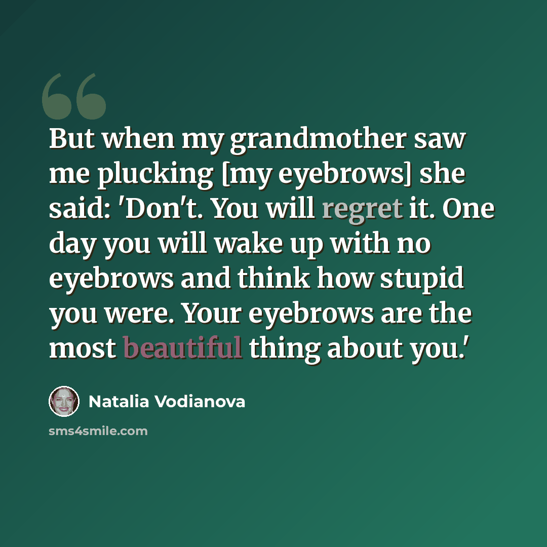 “But when my grandmother saw me plucking [my eyebrows] she said: 'Don't. You will regret it. One day you will wake up with no eyebrows and think how stupid you were. Your eyebrows are the most beautiful thing about you.'” quote by Natalia Vodianova