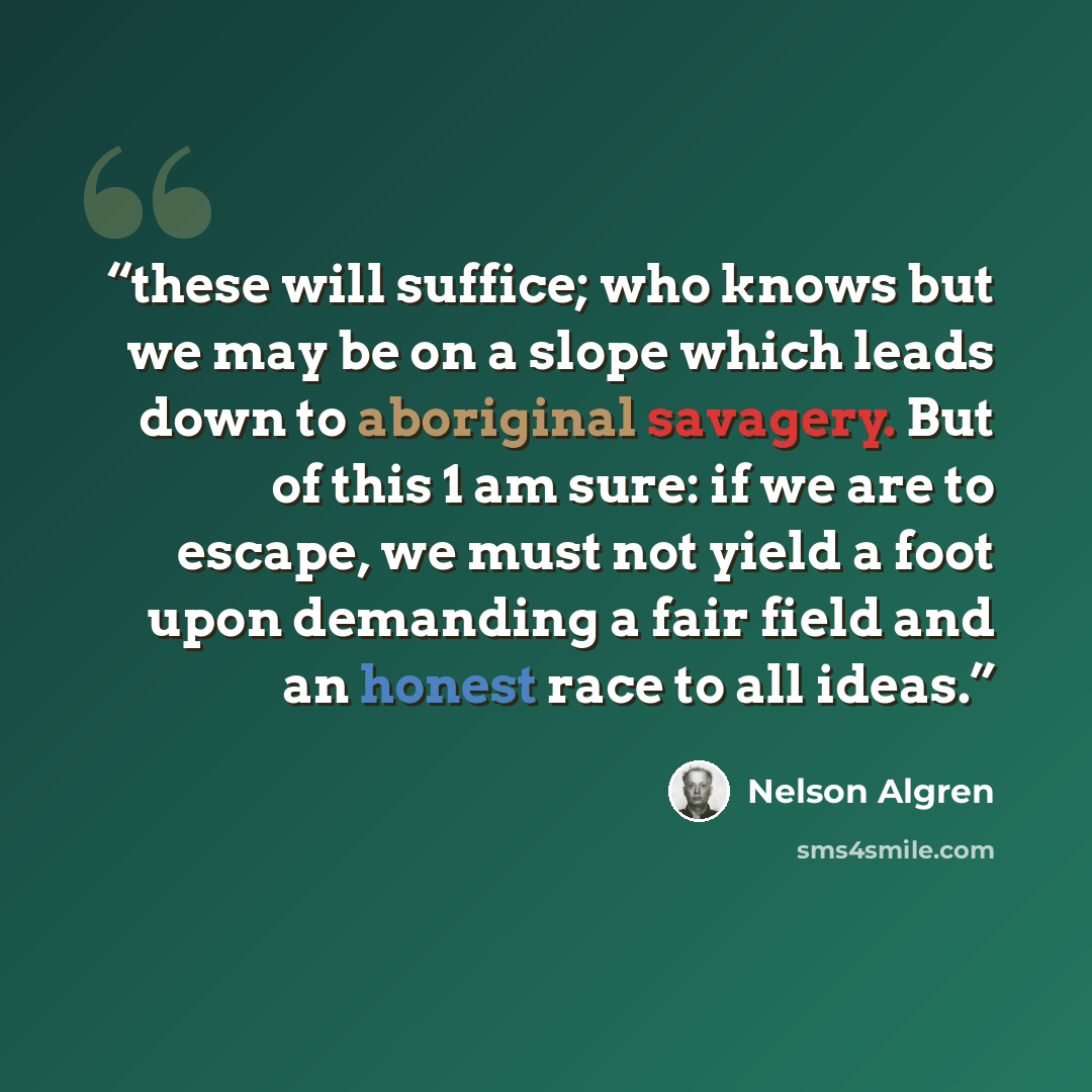 “these will suffice; who knows but we may be on a slope which leads down to aboriginal savagery. But of this 1 am sure: if we are to escape, we must not yield a foot upon demanding a fair field and an honest race to all ideas.” quote by Nelson Algren
