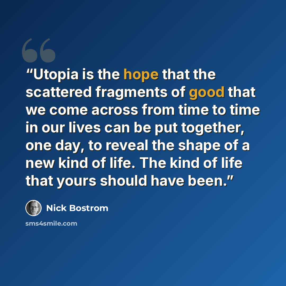 “Utopia is the hope that the scattered fragments of good that we come across from time to time in our lives can be put together, one day, to reveal the shape of a new kind of life. The kind of life that yours should have been.” quote by Nick Bostrom