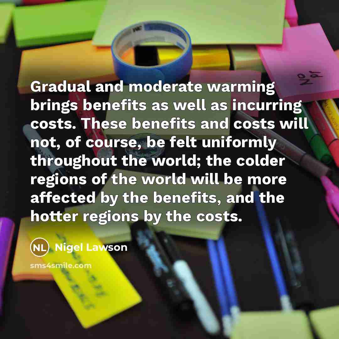 “Gradual and moderate warming brings benefits as well as incurring costs. These benefits and costs will not, of course, be felt uniformly throughout the world; the colder regions of the world will be more affected by the benefits, and the hotter regions by the costs.” quote by Nigel Lawson