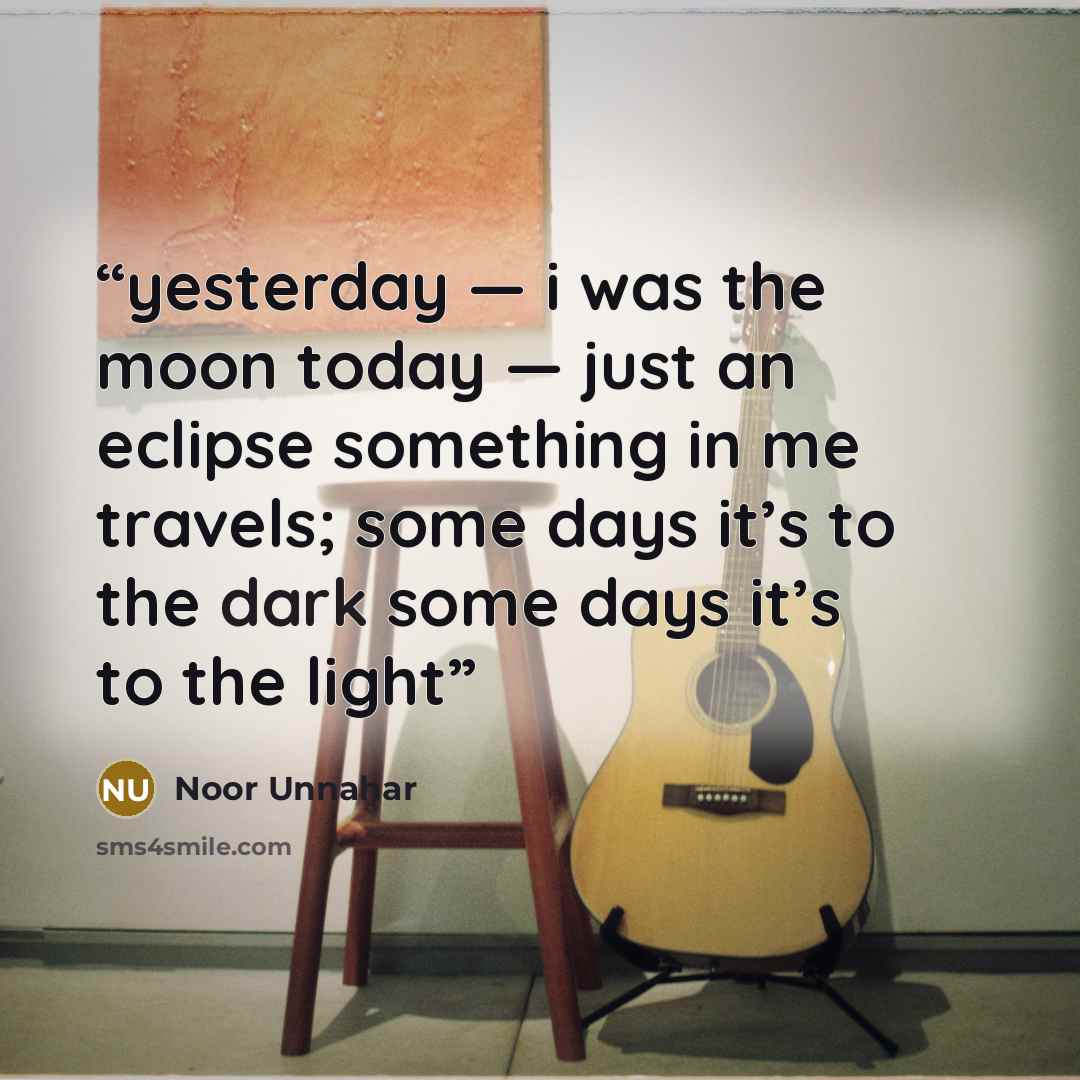 “yesterday — i was the moon today — just an eclipse something in me travels; some days it’s to the dark some days it’s to the light” quote by Noor Unnahar