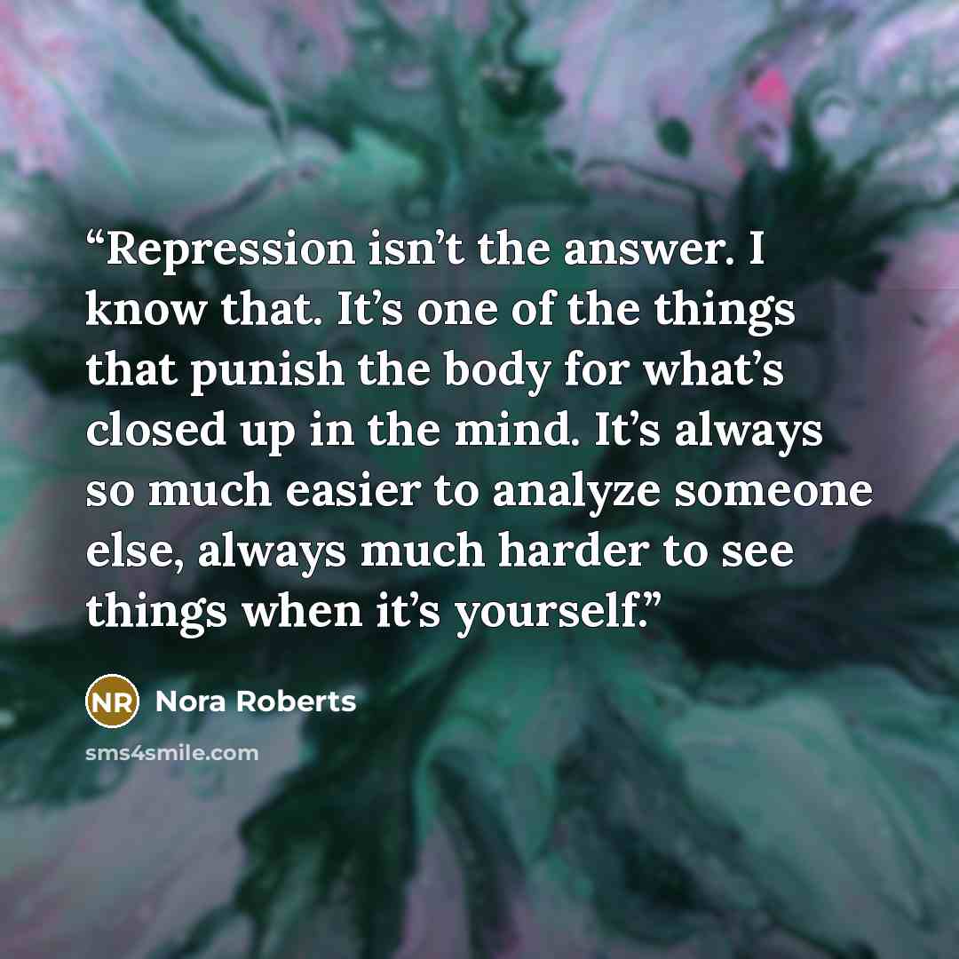 “Repression isn’t the answer. I know that. It’s one of the things that punish the body for what’s closed up in the mind. It’s always so much easier to analyze someone else, always much harder to see things when it’s yourself.” quote by Nora Roberts