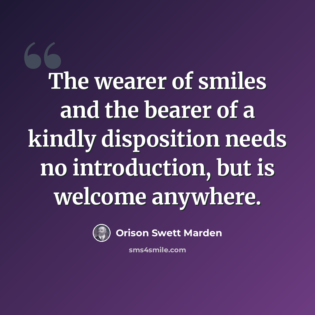 “The wearer of smiles and the bearer of a kindly disposition needs no introduction, but is welcome anywhere.” quote by Orison Swett Marden