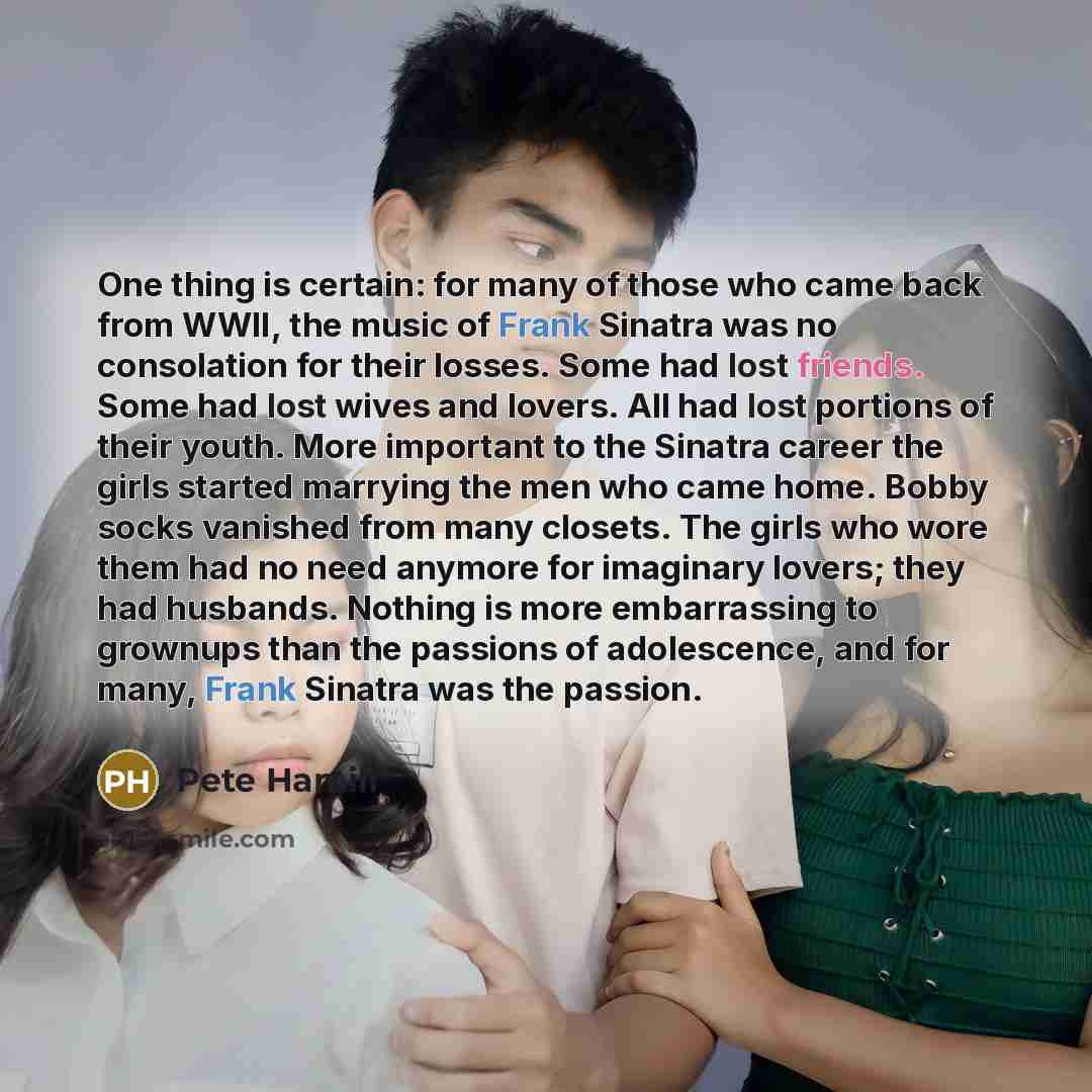 “One thing is certain: for many of those who came back from WWII, the music of Frank Sinatra was no consolation for their losses. Some had lost friends. Some had lost wives and lovers. All had lost portions of their youth. More important to the Sinatra career the girls started marrying the men who…” quote by Pete Hamill