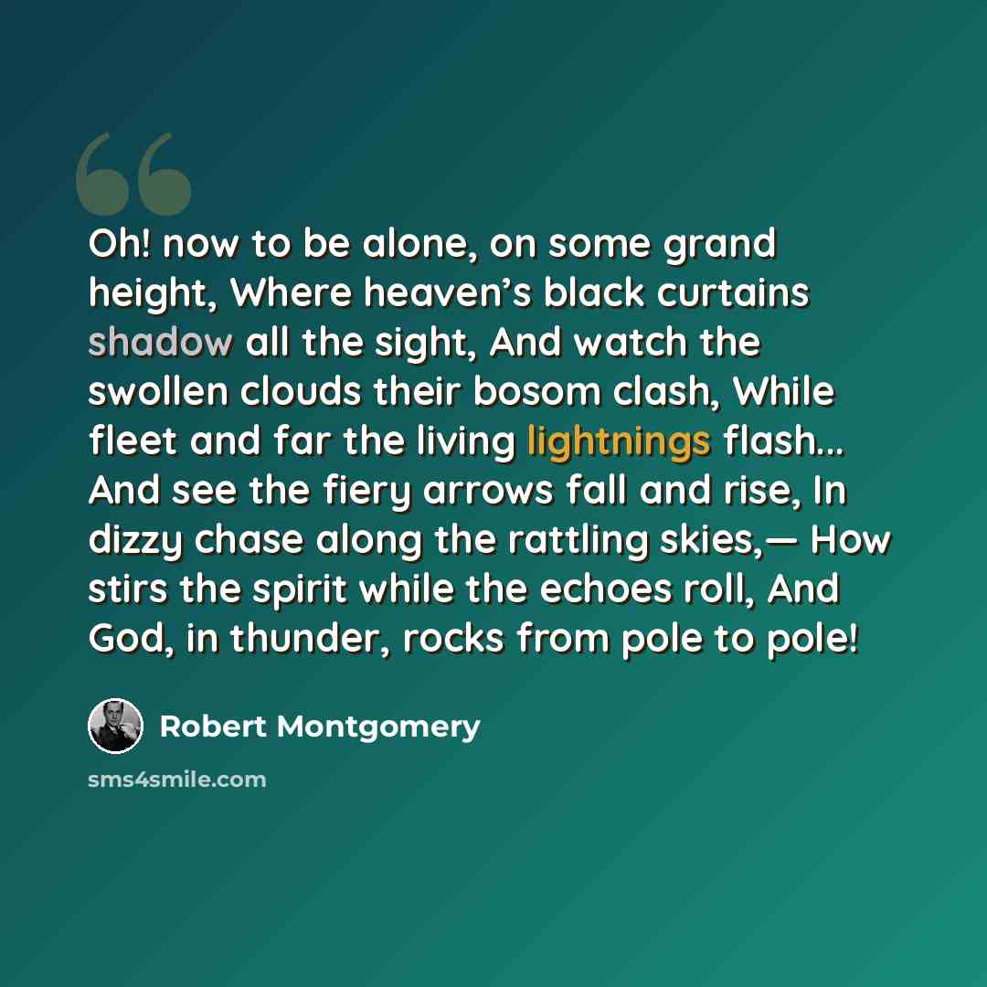 “Oh! now to be alone, on some grand height, Where heaven’s black curtains shadow all the sight, And watch the swollen clouds their bosom clash, While fleet and far the living lightnings flash... And see the fiery arrows fall and rise, In dizzy chase along the rattling skies,— How stirs the spirit…” quote by Robert Montgomery