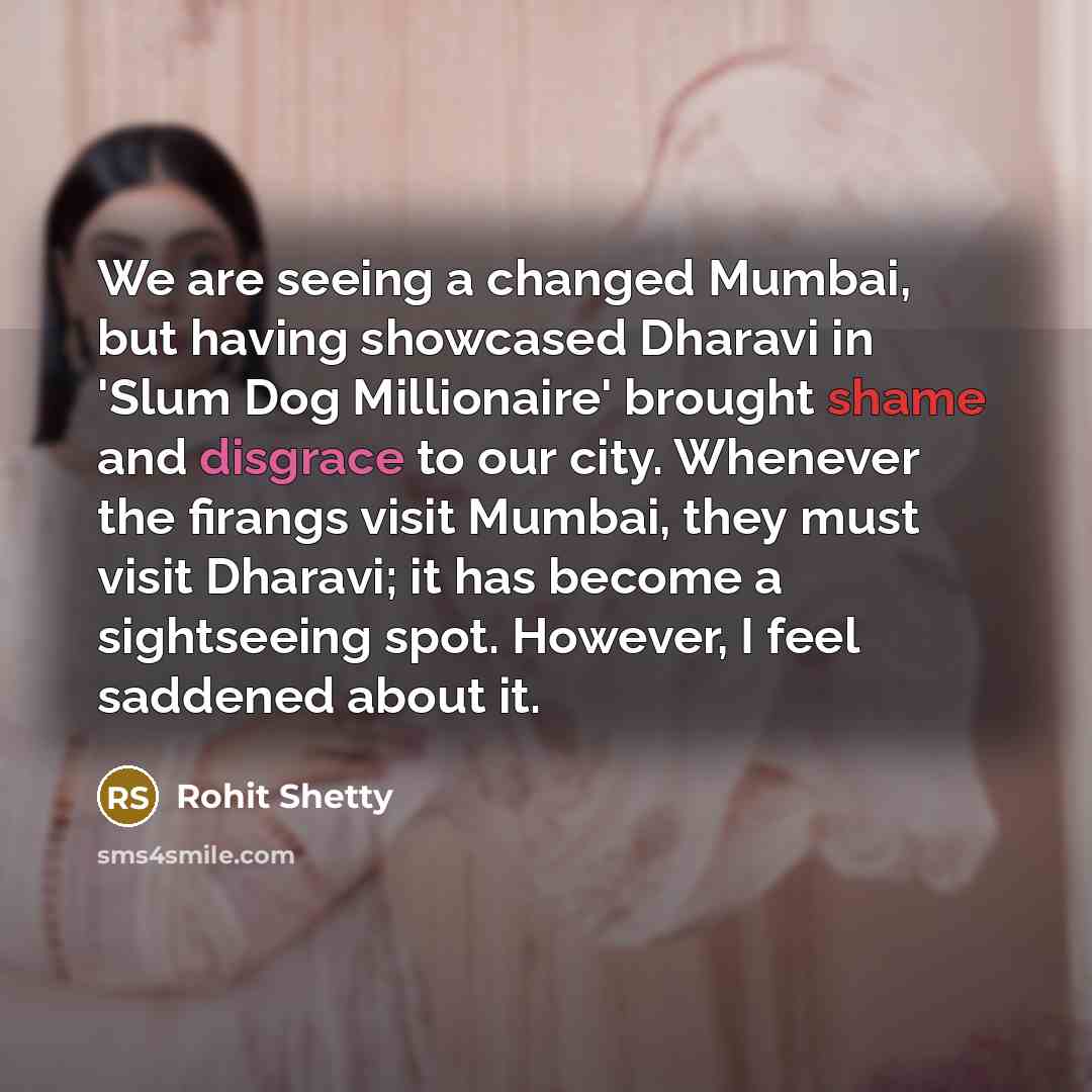 “We are seeing a changed Mumbai, but having showcased Dharavi in 'Slum Dog Millionaire' brought shame and disgrace to our city. Whenever the firangs visit Mumbai, they must visit Dharavi; it has become a sightseeing spot. However, I feel saddened about it.” quote by Rohit Shetty