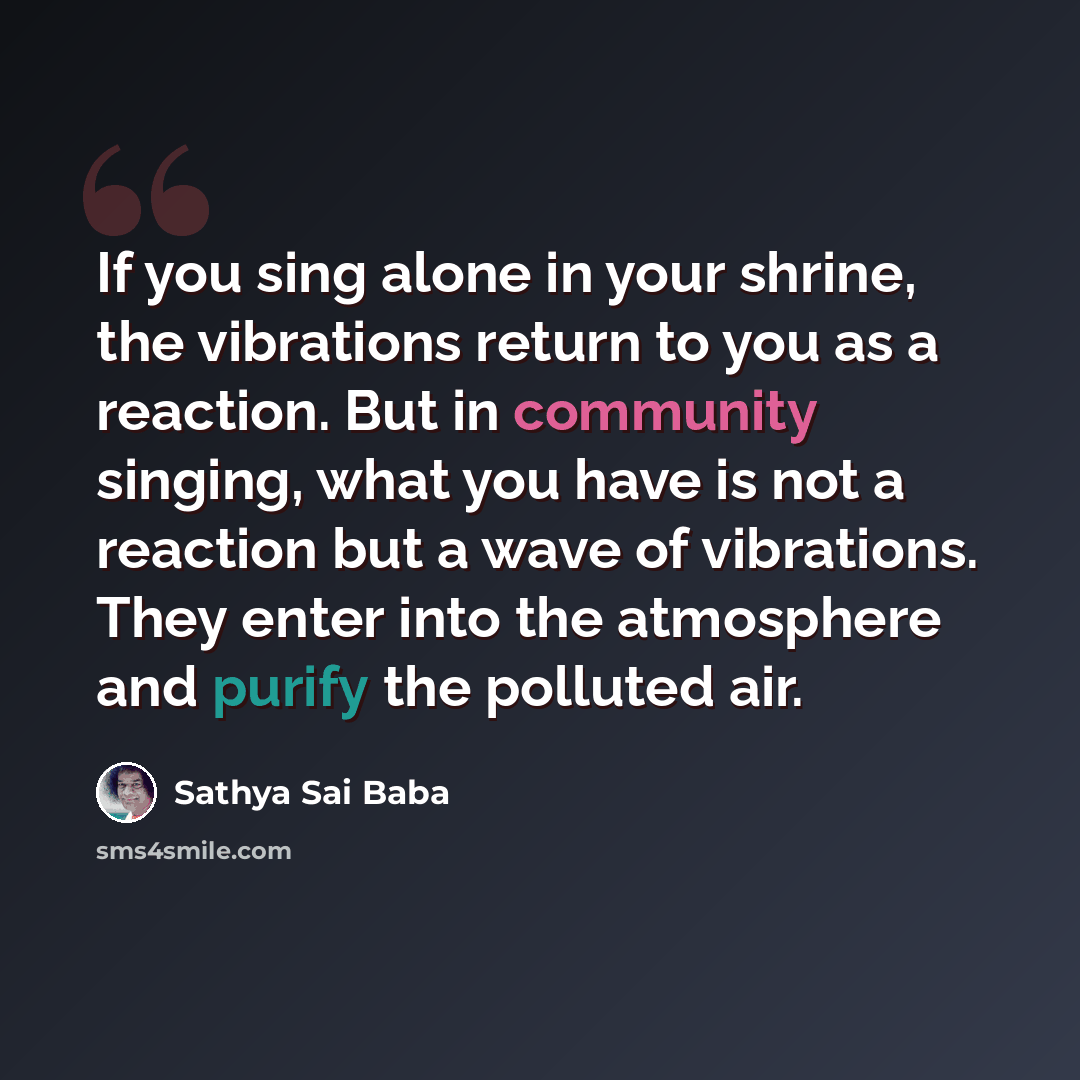 “If you sing alone in your shrine, the vibrations return to you as a reaction. But in community singing, what you have is not a reaction but a wave of vibrations. They enter into the atmosphere and purify the polluted air.” quote by Sathya Sai Baba