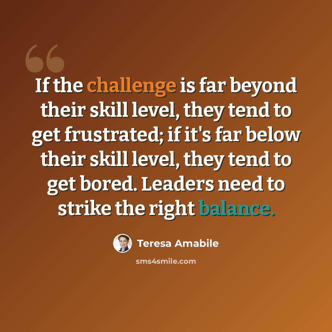 “If the challenge is far beyond their skill level, they tend to get frustrated; if it's far below their skill level, they tend to get bored. Leaders need to strike the right balance.” quote by Teresa Amabile
