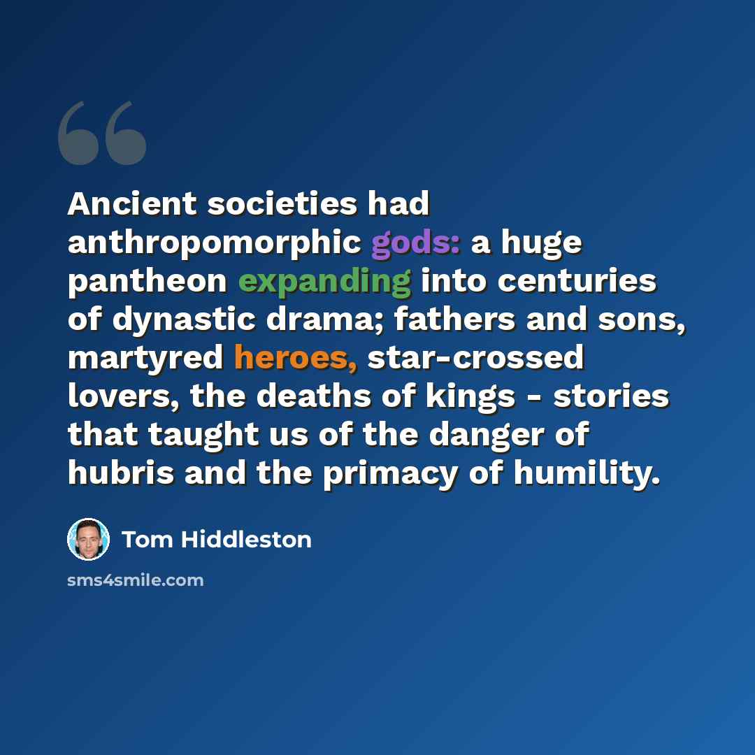 “Ancient societies had anthropomorphic gods: a huge pantheon expanding into centuries of dynastic drama; fathers and sons, martyred heroes, star-crossed lovers, the deaths of kings - stories that taught us of the danger of hubris and the primacy of humility.” quote by Tom Hiddleston