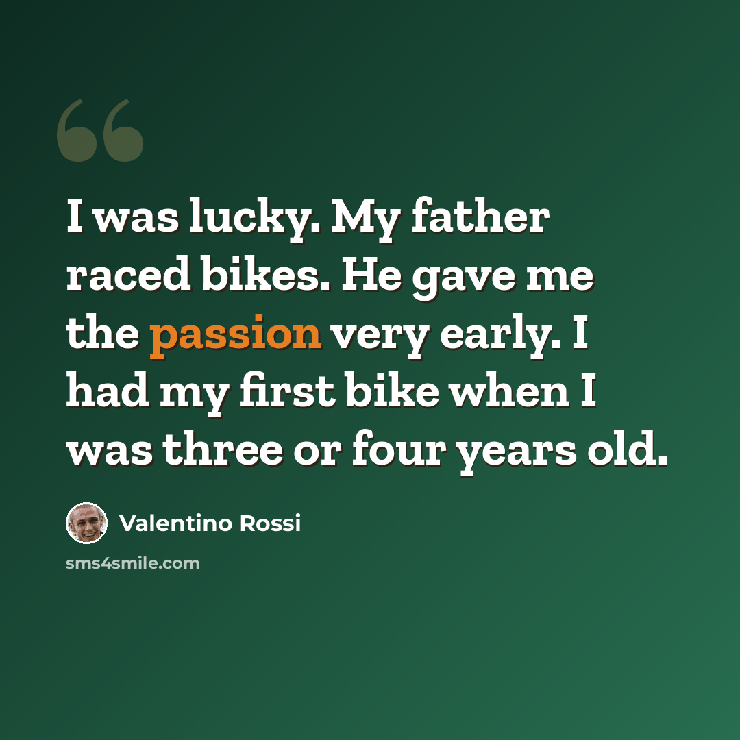 “I was lucky. My father raced bikes. He gave me the passion very early. I had my first bike when I was three or four years old.” quote by Valentino Rossi