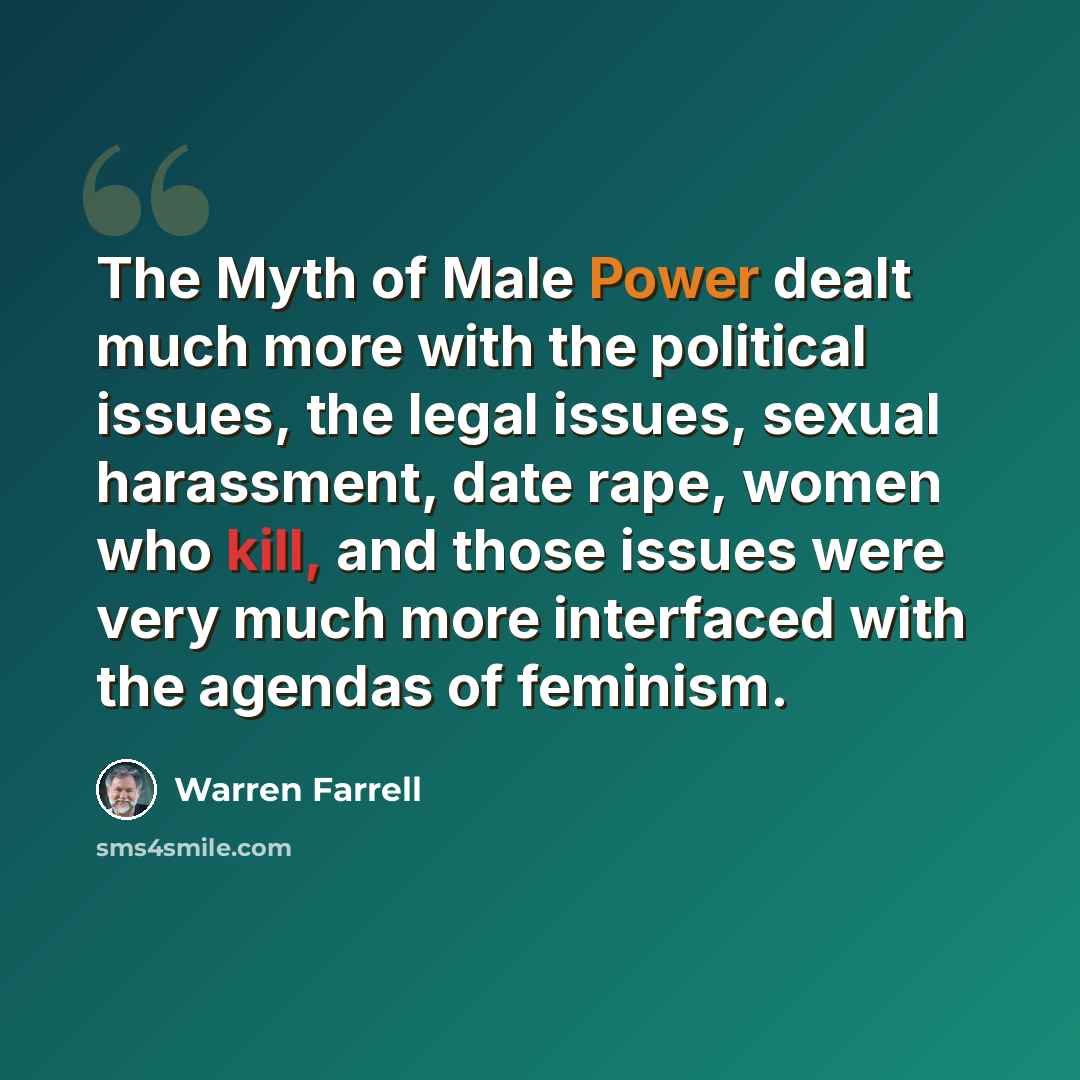 “The Myth of Male Power dealt much more with the political issues, the legal issues, sexual harassment, date rape, women who kill, and those issues were very much more interfaced with the agendas of feminism.” quote by Warren Farrell