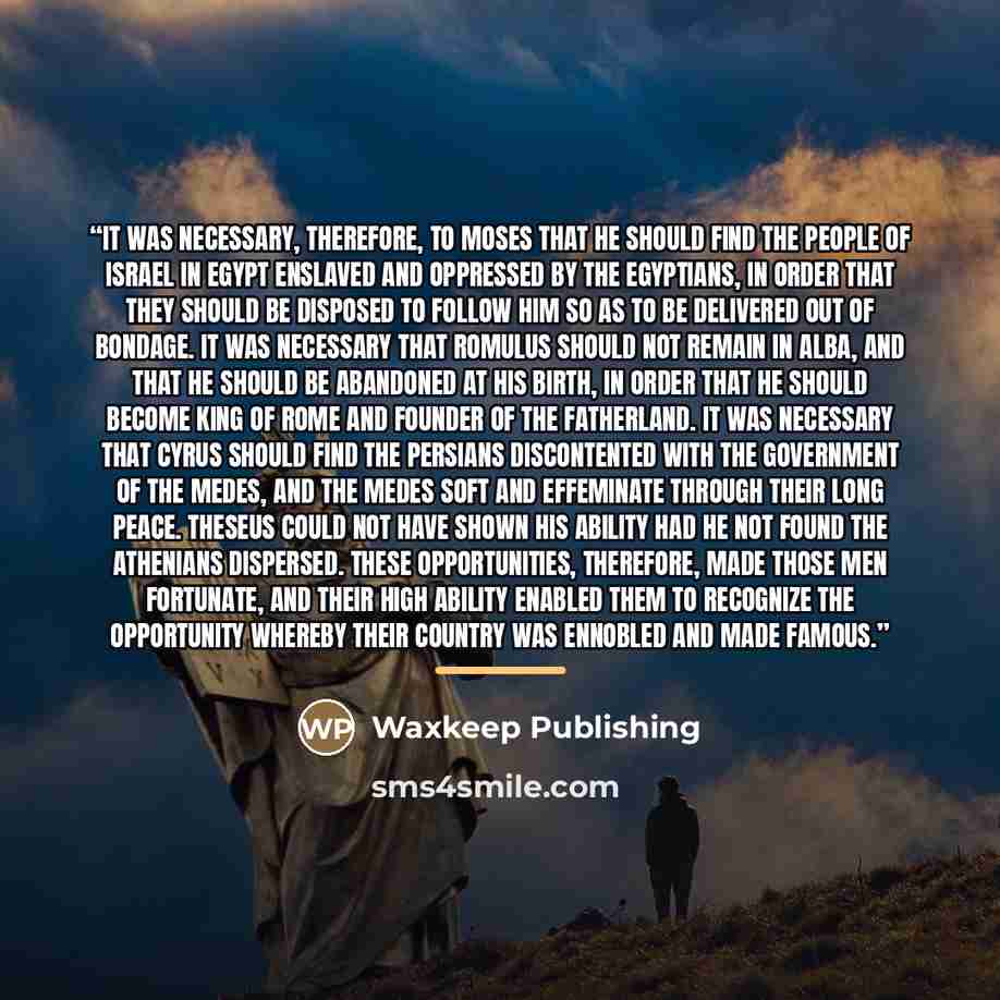 “It was necessary, therefore, to Moses that he should find the people of Israel in Egypt enslaved and oppressed by the Egyptians, in order that they should be disposed to follow him so as to be delivered out of bondage. It was necessary that Romulus should not remain in Alba, and that he should be…” quote by Waxkeep Publishing