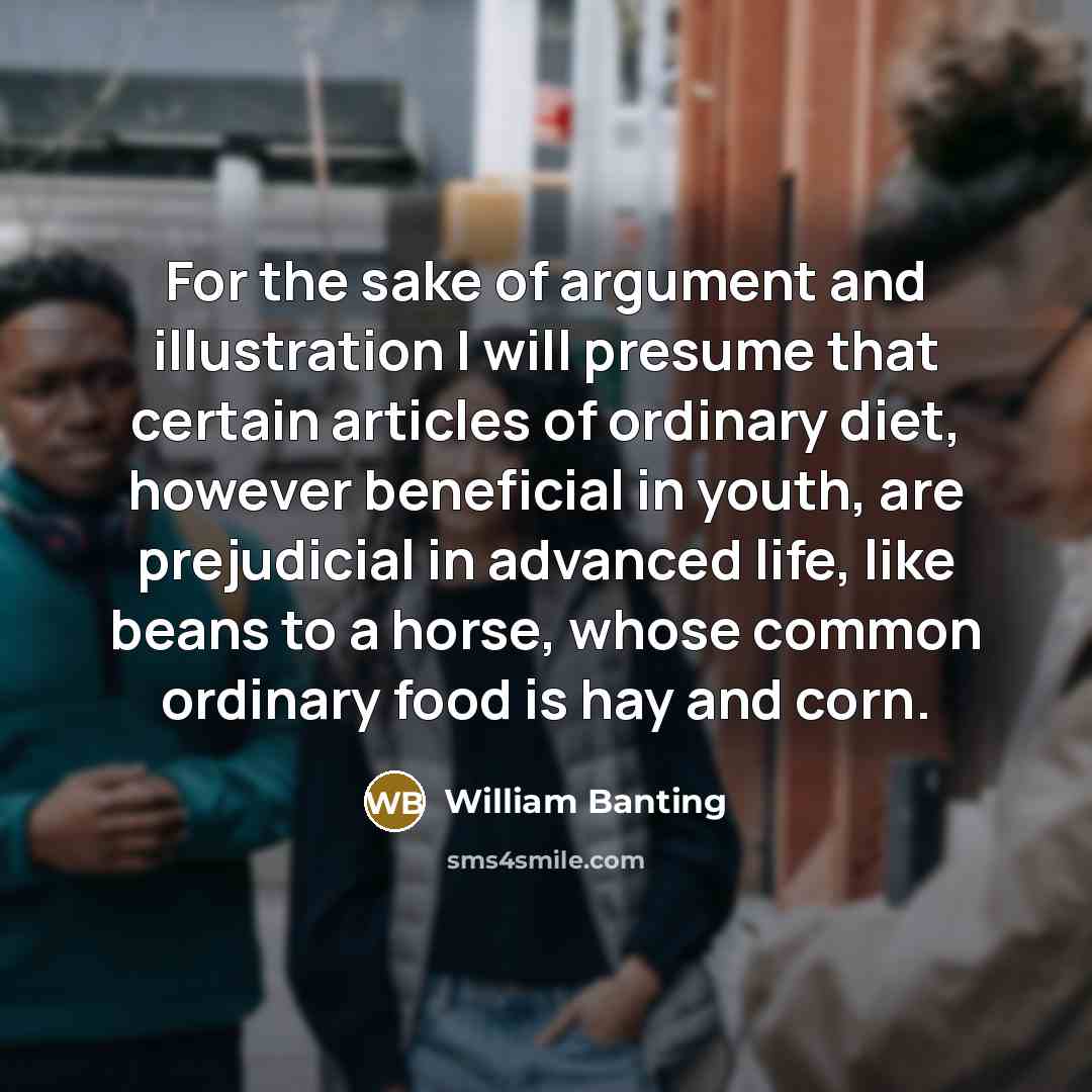 “For the sake of argument and illustration I will presume that certain articles of ordinary diet, however beneficial in youth, are prejudicial in advanced life, like beans to a horse, whose common ordinary food is hay and corn.” quote by William Banting