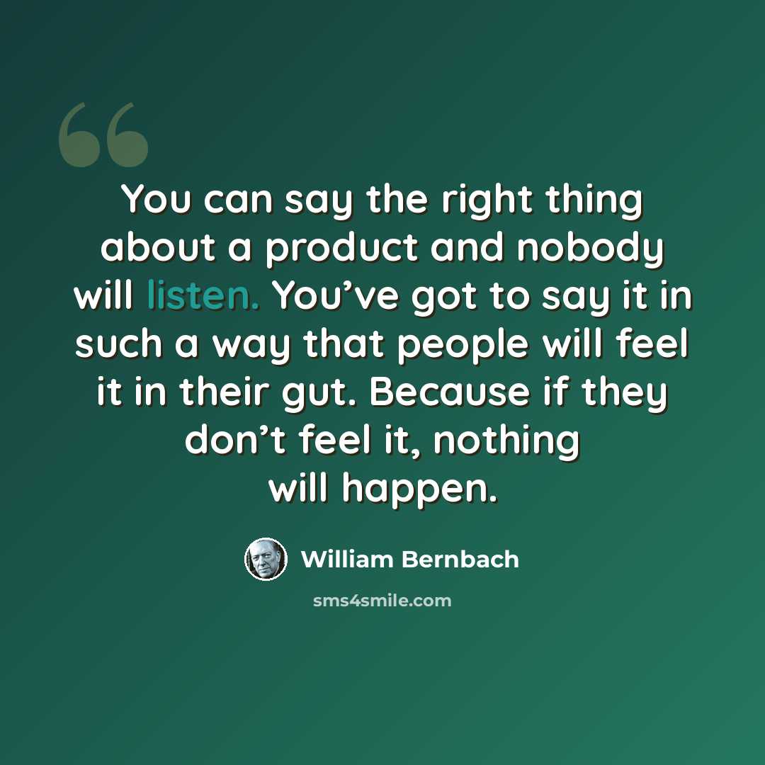 “You can say the right thing about a product and nobody will listen. You’ve got to say it in such a way that people will feel it in their gut. Because if they don’t feel it, nothing will happen.” quote by William Bernbach